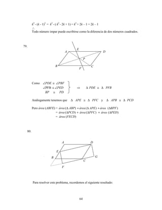64
k2
- (k - 1)2
= k2
- ( k2
- 2k + 1) = k2
+ 2k – 1 = 2k – 1
∴
Todo número impar puede escribirse como la diferencia de dos números cuadrados.
79.
Como ∠PDE ≅ ∠PBF
∠PFB ≅ ∠PED ⇒ PFBPDE ∆≅∆
PDBP ≅
Análogamente tenemos que PFCAPE ∆≅∆ y PCDAPB ∆≅∆
Pero área (ABFE) = )()()( BPFáreaAPEáreaABPárea ∆+∆+∆
= )()()( PEDáreaPFCáreaPCDárea ∆+∆+∆
= área (FECD)
80.
Para resolver este problema, recordemos el siguiente resultado:
A
P
F
E
D
CB
A
G
F
E
D
C
B
 