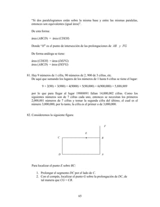 65
“Si dos paralelogramos están sobre la misma base y entre las mismas paralelas,
entonces son equivalentes (igual área)”.
De esta forma:
área (ABCD) = área (CDEH)
Donde “H” es el punto de intersección de las prolongaciones de FGyAB
De forma análoga se tiene:
área (CDEH) = área (DEFG)
área (ABCD) = área (DEFG)
81. Hay 9 números de 1 cifra, 90 números de 2, 900 de 3 cifras, etc.
De aquí que sumando los lugares de los números de 1 hasta 6 cifras se tiene el lugar:
9 + 2(90) + 3(900) + 4(9000) + 5(90,000) + 6(900,000) = 5,888,889
por lo que para llegar al lugar 19888891 faltan 14,000,002 cifras. Como los
siguientes números son de 7 cifras cada uno, entonces se necesitan los primeros
2,000,001 números de 7 cifras y tomar la segunda cifra del último, el cual es el
número 3,000,000, por lo tanto, la cifra es el primer o de 3,000,000.
82. Consideremos la siguiente figura:
Para localizar el punto E sobre BC:
1. Prolongar el segmento DC por el lado de C.
2. Con el compás, localizar el punto G sobre la prolongación de DC, de
tal manera que CG = CB.
F
E
D
C B
A
•
 
