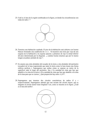 12
25. Cuál es el área de la región sombreada en la figura, en donde las circunferencias son
todas de radio r ?
26. Tenemos una habitación cuadrada. El piso de la habitación está cubierto con losetas
blancas formando una cuadrícula de n x n . Si trazamos una recta que vaya de una
esquina de la habitación a la esquina opuesta y pintamos de rojo la mitad inferior
del piso determinada por la diagonal, ¿ cuántas losetas tenemos que por lo menos
tengan un pedazo pintado de rojo ?.
27. Se amarra una cinta alrededor del ecuador de la tierra y otra alrededor del perímetro
(ecuador) de la luna (suponiendo que tanto la tierra como la luna tienen una forma
esférica perfecta ). Supongamos que ambas cintas se separan un metro de la
superficie todo lo largo del perímetro. Sea A la cantidad de cinta que hay que
añadirle a la cinta de la tierra y B la cantidad de cinta que hay que añadirle a la cinta
de la luna para que se cierren. ¿ Qué proporción hay entre A y B ?.
28. Supongamos que tenemos dos círculos concéntricos de radios R y r
respectivamente. Supongamos además que una secante del círculo mayor, que es
tangente al círculo menor tiene longitud 5 cm, como se muestra en la figura. ¿Cuál
es el área del anillo?.
 