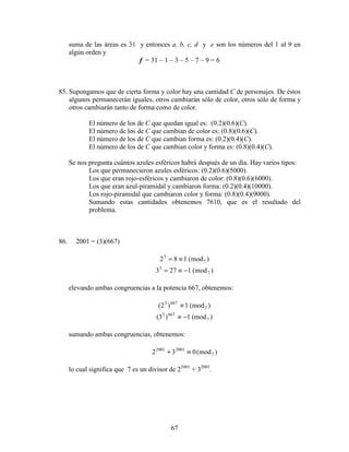 67
suma de las áreas es 31 y entonces a, b, c, d y e son los números del 1 al 9 en
algún orden y
f = 31 – 1 – 3 – 5 – 7 – 9 = 6
85. Supongamos que de cierta forma y color hay una cantidad C de personajes. De éstos
algunos permanecerán iguales, otros cambiarán sólo de color, otros sólo de forma y
otros cambiarán tanto de forma como de color.
El número de los de C que quedan igual es: (0.2)(0.6)(C).
El número de los de C que cambian de color es: (0.8)(0.6)(C).
El número de los de C que cambian forma es: (0.2)(0.4)(C).
El número de los de C que cambian color y forma es: (0.8)(0.4)(C).
Se nos pregunta cuántos azules esféricos habrá después de un día. Hay varios tipos:
Los que permanecieron azules esféricos: (0.2)(0.6)(5000).
Los que eran rojo-esféricos y cambiaron de color: (0.8)(0.6)(6000).
Los que eran azul-piramidal y cambiaron forma: (0.2)(0.4)(10000).
Los rojo-piramidal que cambiaron color y forma: (0.8)(0.4)(9000).
Sumando estas cantidades obtenemos 7610, que es el resultado del
problema.
86. 2001 = (3)(667)
)(mod182 7
3
≡=
)(mod1273 7
3
−≡=
elevando ambas congruencias a la potencia 667, obtenemos:
)(mod1)2( 7
6673
≡
)(mod1)3( 7
6673
−≡
sumando ambas congruencias, obtenemos:
)(mod032 7
20012001
≡+
lo cual significa que 7 es un divisor de 22001
+ 32001
.
 
