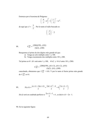 69
Entonces por el teorema de Pitágoras:
.
3
2
3
8 2
22
dd =





+







−
de aquí que
2
3
=d . Por lo tanto el radio buscado es:
2
2
3








88.
)100)...(2)(1(
)101)...(199)(200(200
100 =C
Busquemos el primo de dos dígitos más grande tal que:
a) Tenga un solo múltiplo entre 1 y 100.
b) Tenga exactamente dos múltiplos entre 101 y 200.
Tal primo es 61 (61 está entre 1 y 100, 61x2 y 61x3 entre 101 y 200)
)100)...(61)...(2)(1(
)101)...(261)...(361)...(199)(200(200
100
××
=C
cancelando, obtenemos que 200
100C = 61k. Y por lo tanto el factor primo más grande
de 200
100C es 61.
89. 




 −+
=
−+
=
+−+
=
2
12
2
2
2
))(1(
),(
2
kn
k
kknkknkn
knS
S(n,k) será un cuadrado perfecto si k
kn
=
−+
2
12
, es decir si k = 2n –1.
90. En la siguiente figura:
 