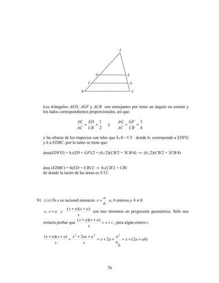 70
Los triángulos AED, AGF y ACB son semejantes por tener un ángulo en común y
los lados correspondientes proporcionales, así que:
2
1
==
CB
ED
AC
AE
y
4
3
==
CB
GF
AC
AG
y las alturas de los trapecios son tales que h1/h =1/2 donde h1 corresponde a EDFG
y h a EDBC, por lo tanto se tiene que:
área(EDFG) = h1(ED + GF)/2 = (h1/2)(CB/2 + 3CB/4) → (h1/2)(CB/2 + 3CB/4)
área (EDBC) = h(ED + CB)/2 → h1(CB/2 + CB)
de donde la razón de las áreas es 5/12.
91. (⇒) Si x es racional entonces
b
a
x = a, b enteros y .0≠b
x
axax
yaxx
))((
,
++
+ son tres términos en progresión geométrica. Sólo nos
restaría probar que cx
x
axax
+=
++ ))((
, para algún entero c.
)2(2
2))(( 222
abax
b
a
a
ax
x
aaxx
x
axax
++=++=
++
=
++
A
CB
D E
F G
 