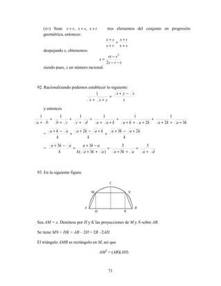 71
(⇐) Sean txsxrx +++ ,, tres elementos del conjunto en progresión
geométrica, entonces:
sx
tx
rx
sx
+
+
=
+
+
despejando x, obtenemos:
trs
srt
x
−−
−
=
2
2
siendo pues, x un número racional.
92. Racionalizando podemos establecer lo siguiente:
x
xyx
yxx
−+
=
++
1
y entonces
kakakakakaadccbba 32
1
2
11111
+++
+
+++
+
++
=
+
+
+
+
+
=
k
kaka
k
kaka
k
aka 232 +−+
+
+−+
+
−+
=
daakaakak
aka
k
aka
+
=
++
=
++
−+
=
−+ 3
3
3
)3(
33
93. En la siguiente figura:
Sea AM = x. Denótese por H y K las proyecciones de M y N sobre AB.
Se tiene MN = HK = AB – 2H = 2R –2AH.
El triángulo AMB es rectángulo en M, así que
AM2
= (AB)(AH)
A
C
M N
B
KH
 