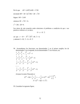 72
Por lo que AH = (AM2
)/(AB) = x2
/2R.
de donde MN = 2R –2(x2
/2R) = 2R – x2
/R
hágase MN = 2AM
entonces 2R – x2
/R = 2x
x2
+ 2Rx –2R =0.
Las raíces de esta ecuación serán soluciones al problema a condición de que x sea
positiva e inferior a A, es decir,
0  x  R 2
así que x = -R + )13(2 22
−=+ RRR
y además 0 2)13( RR −
94. Acomodemos las fracciones con denominador 1 en el primer renglón, los de
denominador 2 en el segundo, los de denominador 22
en el tercero, etc.
12
1
2
...
1
2
1
2
1
1 10
92
−=+++
)12(
2
1
2
2
...
2
2
2
2
2
1 10
92
−=+++
)12(
2
1
2
2
...
2
2
2
2
2
1 10
22
9
2
2
22
−=+++
. . .
)12(
2
1
2
2
...
2
2
2
2
2
1 10
99
9
9
2
99
−=+++
Así pues la suma S buscada es:
)
2/1
2/11
)(12()
2
1
...
2
1
2
1
1)(12(
10
10
92
10 −
−=++++−
)2/12)(12( 910
−−=S
95. Considere la siguiente figura:
 