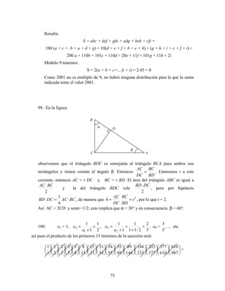 75
Resulta:
S = abc + def + ghi + adg + beh + cfi =
100 (a + c + b + a + d + g) + 10(d + e + f + b + e + h) + (g + h + i + c + f + i) =
200 a + 110b + 101c + 110d + 20e + 11f + 101g + 11h + 2i
Módulo 9 tenemos:
S = 2(a + b + c+....h + i) = 2.45 = 0
Como 2001 no es múltiplo de 9, no habrá ninguna distribución para la que la suma
indicada tome el valor 2001.
99. En la figura:
observemos que el triángulo BDC es semejante al triángulo BCA pues ambos son
rectángulos y tienen común el ángulo β. Entonces
BD
BC
DC
AC
= . Llamemos t a este
cociente, entonces AC = t DC y BC = t BD. El área del triángulo ABC es igual a
2
BCAC ⋅
y la del triángulo BDC vale
2
DCBD⋅
, pero por hipótesis
BCACDCBD ⋅=⋅
4
1
, de manera que 2
4 t
BD
BC
DC
AC
== , por lo que t = 2.
Así AC = 2CD y senα =1/2; esto implica que α = 30° y en consecuencia β = 60°.
100. a1 = 1,
2
1
1
1
1
2 =
+
=
a
a ,
3
2
2/11
1
1
1
2
3 =
+
=
+
=
a
a , a4 =
5
3
, ... etc.
así pues el producto de los primeros 15 términos de la sucesión será:


























































































987
610
610
377
377
233
233
144
144
89
89
55
55
34
34
21
21
13
13
8
8
5
5
3
3
2
2
1
1
1
=
A
B
C
β
Dα
 