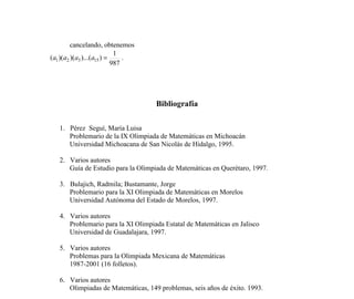 76
cancelando, obtenemos
987
1
))...()()(( 15321 =aaaa .
Bibliografía
1. Pérez Seguí, María Luisa
Problemario de la IX Olimpiada de Matemáticas en Michoacán
Universidad Michoacana de San Nicolás de Hidalgo, 1995.
2. Varios autores
Guía de Estudio para la Olimpiada de Matemáticas en Querétaro, 1997.
3. Bulajich, Radmila; Bustamante, Jorge
Problemario para la XI Olimpiada de Matemáticas en Morelos
Universidad Autónoma del Estado de Morelos, 1997.
4. Varios autores
Problemario para la XI Olimpiada Estatal de Matemáticas en Jalisco
Universidad de Guadalajara, 1997.
5. Varios autores
Problemas para la Olimpiada Mexicana de Matemáticas
1987-2001 (16 folletos).
6. Varios autores
Olimpiadas de Matemáticas, 149 problemas, seis años de éxito. 1993.
7. Olimpiada Matemática Mexicana
Página Web: http://einstein.posgrado.unam.mx/omm/
8. Olimpiada Matemática Argentina
Página Web: http://www.oma.org.ar/
9. Olimpiada Matemática Española
Página Web: http://platea.pntic.mec.es/~csanchez/olimprob.htm
 
