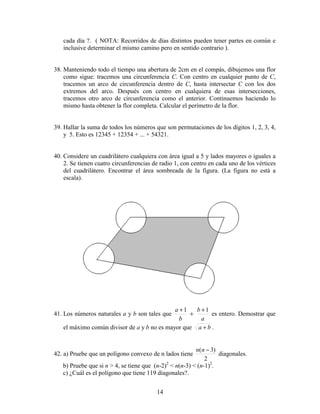 14
cada día ?. ( NOTA: Recorridos de días distintos pueden tener partes en común e
inclusive determinar el mismo camino pero en sentido contrario ).
38. Manteniendo todo el tiempo una abertura de 2cm en el compás, dibujemos una flor
como sigue: tracemos una circunferencia C. Con centro en cualquier punto de C,
tracemos un arco de circunferencia dentro de C, hasta intersectar C con los dos
extremos del arco. Después con centro en cualquiera de esas intersecciones,
tracemos otro arco de circunferencia como el anterior. Continuemos haciendo lo
mismo hasta obtener la flor completa. Calcular el perímetro de la flor.
39. Hallar la suma de todos los números que son permutaciones de los dígitos 1, 2, 3, 4,
y 5. Esto es 12345 + 12354 + ... + 54321.
40. Considere un cuadrilátero cualquiera con área igual a 5 y lados mayores o iguales a
2. Se tienen cuatro circunferencias de radio 1, con centro en cada uno de los vértices
del cuadrilátero. Encontrar el área sombreada de la figura. (La figura no está a
escala).
41. Los números naturales a y b son tales que
a
b
b
a 11 +
+
+
es entero. Demostrar que
el máximo común divisor de a y b no es mayor que ba + .
42. a) Pruebe que un polígono convexo de n lados tiene
2
)3( −nn
diagonales.
b) Pruebe que si n > 4, se tiene que (n-2)2
< n(n-3) < (n-1)2
.
c) ¿Cuál es el polígono que tiene 119 diagonales?.
 