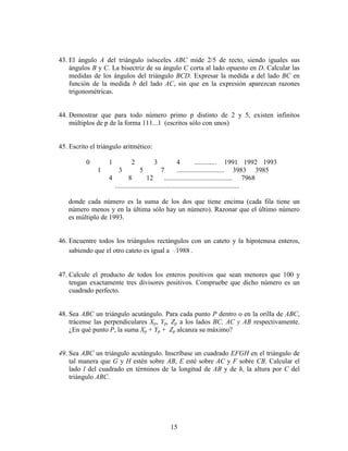 15
43. El ángulo A del triángulo isósceles ABC mide 2/5 de recto, siendo iguales sus
ángulos B y C. La bisectriz de su ángulo C corta al lado opuesto en D. Calcular las
medidas de los ángulos del triángulo BCD. Expresar la medida a del lado BC en
función de la medida b del lado AC, sin que en la expresión aparezcan razones
trigonométricas.
44. Demostrar que para todo número primo p distinto de 2 y 5, existen infinitos
múltiplos de p de la forma 111...1 (escritos sólo con unos)
45. Escrito el triángulo aritmético:
0 1 2 3 4 ............. 1991 1992 1993
1 3 5 7 ............................ 3983 3985
4 8 12 ........................................ 7968
.........................................................................
donde cada número es la suma de los dos que tiene encima (cada fila tiene un
número menos y en la última sólo hay un número). Razonar que el último número
es múltiplo de 1993.
46. Encuentre todos los triángulos rectángulos con un cateto y la hipotenusa enteros,
sabiendo que el otro cateto es igual a 1988 .
47. Calcule el producto de todos los enteros positivos que sean menores que 100 y
tengan exactamente tres divisores positivos. Compruebe que dicho número es un
cuadrado perfecto.
48. Sea ABC un triángulo acutángulo. Para cada punto P dentro o en la orilla de ABC,
trácense las perpendiculares Xp, Yp, Zp a los lados BC, AC y AB respectivamente.
¿En qué punto P, la suma Xp + Yp + Zp alcanza su máximo?
49. Sea ABC un triángulo acutángulo. Inscríbase un cuadrado EFGH en el triángulo de
tal manera que G y H estén sobre AB, E esté sobre AC y F sobre CB. Calcular el
lado l del cuadrado en términos de la longitud de AB y de h, la altura por C del
triángulo ABC.
 