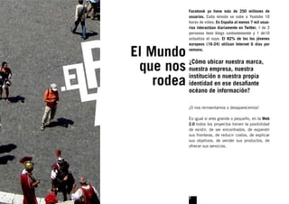 Facebook ya tiene más de 250 millones de
                usuarios. Cada minuto se sube a Youtube 10
                horas de vídeo. En España al menos 7 mil usua-
                rios interactúan diariamente en Twitter. 1 de 3
                personas leen blogs contantemente y 1 de10
                actualiza el suyo. El 82% de los los jóvenes
                europeos (16-24) utilizan Internet 6 días por

El Mundo        semana.



 que nos nuestra empresa, nuestra
          ¿Cómo ubicar nuestra marca,


    rodea identidad en ese desaﬁante
          institución o nuestra propia

                océano de información?

                ¡O nos reinventamos o desaparecemos!

                Es igual si eres grande o pequeño, en la Web
                2.0 todos los proyectos tienen la posibilidad
                de existir, de ser encontrados, de expandir
                sus fronteras, de reducir costos, de explicar
                sus objetivos, de vender sus productos, de
                ofrecer sus servicios.




                2
 