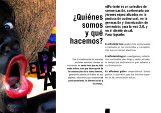 elParlante es un colectivo de
                                      comunicación, conformado por

   ¿Quiénes                           jóvenes especializados en la
                                      producción audiovisual, en la

     somos                            generación y dinamización de
                                      contenidos para la web 2.0, y

      y qué                           en el diseño visual.
                                      Para lograrlo:

  hacemos?                            En elParlante ﬁlms, producimos audiovisuales
                                      cimentados en los contenidos y conceptos,
                                      más que en trucajes efectistas.

                                       En elParlante bloggers investigamos y redacta-
      Con la combinación de nuestras mos contenidos para blogs y redes sociales,
        acciones nuestros clientes se al tiempo que dedicamos un gran esfuerzo a
convierten en seres vivos que no solo su dinamización.
están online, sino que hacen parte de
 la construcción de la nueva internet, En elParlante gráﬁco desarrollamos diseño
  generando además de tráﬁco en sus gráﬁco y corporativo para los distintos sopor-
 páginas, relaciones que aumentan el tes de la comunicación actual.
 posicionamiento, la diferenciación y
                           las ventas.




                                      3
 