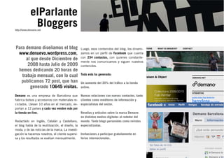 elParlante
              Bloggers
http://www.denuevo.net




Para demano diseñamos el blog                    Luego, esos contenidos del blog, los dinami-
 www.denuevo.wordpress.com,                      zamos en un perﬁl de Facebook que cuenta
                                                 con 234 contactos, con quienes constante-
     al que desde Diciembre de
                                                 mente nos comunicamos y siguen nuestros
      2008 hasta Julio de 2009                   contenidos.
 hemos dedicando 20 horas de
   trabajo mensual, con lo cual                  Todo esto ha generado:

   publicamos 72 post, que han                   Un aumento del 35% del tráﬁco a la tienda
       generado 10645 visitas.                   online.

Demano es una empresa de Barcelona que           Nuevas relaciones con nuevos contactos, tanto
fabrica bolsos y accesorios con materiales re-   clientes como reeditores de información y
ciclados. Llevan 10 años en el mercado, ex-      especialistas del sector.
portan a 12 países y cada vez venden más por
la tienda on-line.                               Reseñas y artículos sobre la marca Demano
                                                 en distintas medios digitales al rededor del
Redactado en Inglés, Catalán y Castellano, mundo. Tanto blogs personales como revistas
el blog habla de la reutilización, el diseño, la especializadas.
moda, y de las noticias de la marca. La investi-
gación la hacemos nosotros, el cliente supervi- Invitaciones a participar gratuitamente en
sa y los resultados se evalúan mensualmente.     ferias internacionales.



                                                                                                 5
 