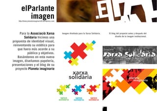 elParlante
           imagen
     http://www.planetaimaginario9.wordpress.com




      Para la Associaciò Xarxa                     Imagen diseñada para la Xarxa Solidaria.       El blog del proyecto antes y después del
                                                                                                         diseño de la imagen institucional.
          Solidaria hicimos una
propuesta de identidad visual,
 reinventando su estética para
     que fuera más acorde a su
            público y objetivos.
     Basándonos en esta nueva
imagen, diseñamos papelería,
presentaciones y el blog de su
   proyecto Planeta imaginario




                                                                                              6
 