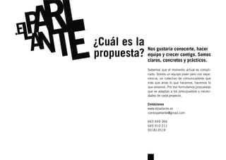 ¿Cuál es la Nos gustaría conocerte, hacer
propuesta? equipo yconcretoscontigo. Somos
            claros,
                    crecer
                             y prácticos.
                   Sabemos que el momento actual es compli-
                   cado. Somos un equipo joven pero con expe-
                   riencia, un colectivo de comunicadores que
                   más que amar lo que hacemos, hacemos lo
                   que amamos. Por eso formulamos propuestas
                   que se adaptan a los presupuestos y necesi-
                   dades de cada proyecto.

                   Contáctanos
                   www.elparlante.es
                   correoparlante@gmail.com

                   663 449 366
                   645 910 211
                   931813519
 