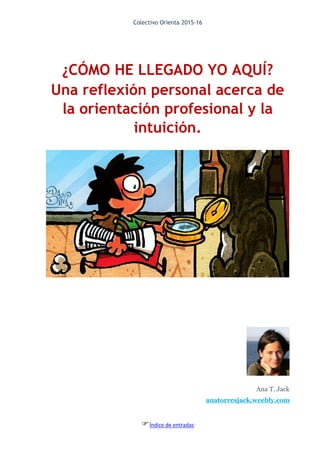 Colectivo Orienta 2015-16
Índice de entradas
¿CÓMO HE LLEGADO YO AQUÍ?
Una reflexión personal acerca de
la orientación profesional y la
intuición.
Ana T. Jack
anatorresjack.weebly.com
 