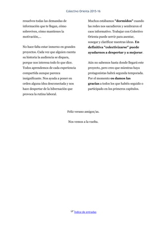Colectivo Orienta 2015-16
Índice de entradas
resuelves todas las demandas de
información que te llegan, cómo
sobrevives, cómo mantienes la
motivación,...
No hace falta estar inmerso en grandes
proyectos. Cada vez que alguien cuenta
su historia la audiencia se dispara,
porque nos interesa todo lo que dice.
Todos aprendemos de cada experiencia
compartida aunque parezca
insignificante. Nos ayuda a poner en
orden alguna idea desconectada y nos
hace despertar de la hibernación que
provoca la rutina laboral.
Muchos estábamos "dormidos" cuando
las redes nos sacudieron y sembraron el
caos informativo. Trabajar con Colectivo
Orienta puede servir para asentar,
sosegar y clarificar nuestras ideas. En
definitiva "colectivizarse" puede
ayudarnos a despertar y a mejorar.
Aún no sabemos hasta donde llegará este
proyecto, pero creo que mientras haya
protagonistas habrá segunda temporada.
Por el momento os damos las
gracias a todos los que habéis seguido o
participado en los primeros capítulos.
Feliz verano amigos/as.
Nos vemos a la vuelta.
 