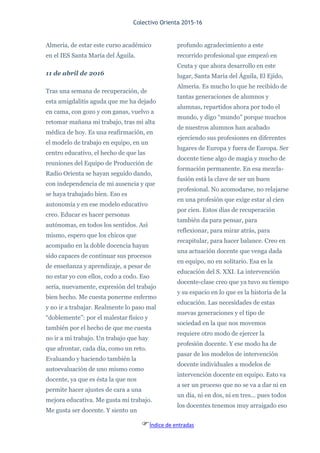 Colectivo Orienta 2015-16
Índice de entradas
Almería, de estar este curso académico
en el IES Santa María del Águila.
11 de abril de 2016
Tras una semana de recuperación, de
esta amigdalitis aguda que me ha dejado
en cama, con gozo y con ganas, vuelvo a
retomar mañana mi trabajo, tras mi alta
médica de hoy. Es una reafirmación, en
el modelo de trabajo en equipo, en un
centro educativo, el hecho de que las
reuniones del Equipo de Producción de
Radio Orienta se hayan seguido dando,
con independencia de mi ausencia y que
se haya trabajado bien. Eso es
autonomía y en ese modelo educativo
creo. Educar es hacer personas
autónomas, en todos los sentidos. Así
mismo, espero que los chicos que
acompaño en la doble docencia hayan
sido capaces de continuar sus procesos
de enseñanza y aprendizaje, a pesar de
no estar yo con ellos, codo a codo. Eso
sería, nuevamente, expresión del trabajo
bien hecho. Me cuesta ponerme enfermo
y no ir a trabajar. Realmente lo paso mal
“doblemente”: por el malestar físico y
también por el hecho de que me cuesta
no ir a mi trabajo. Un trabajo que hay
que afrontar, cada día, como un reto.
Evaluando y haciendo también la
autoevaluación de uno mismo como
docente, ya que es ésta la que nos
permite hacer ajustes de cara a una
mejora educativa. Me gusta mi trabajo.
Me gusta ser docente. Y siento un
profundo agradecimiento a este
recorrido profesional que empezó en
Ceuta y que ahora desarrollo en este
lugar, Santa María del Águila, El Ejido,
Almería. Es mucho lo que he recibido de
tantas generaciones de alumnos y
alumnas, repartidos ahora por todo el
mundo, y digo “mundo” porque muchos
de nuestros alumnos han acabado
ejerciendo sus profesiones en diferentes
lugares de Europa y fuera de Europa. Ser
docente tiene algo de magia y mucho de
formación permanente. En esa mezcla-
fusión está la clave de ser un buen
profesional. No acomodarse, no relajarse
en una profesión que exige estar al cien
por cien. Estos días de recuperación
también da para pensar, para
reflexionar, para mirar atrás, para
recapitular, para hacer balance. Creo en
una actuación docente que venga dada
en equipo, no en solitario. Esa es la
educación del S. XXI. La intervención
docente-clase creo que ya tuvo su tiempo
y su espacio en lo que es la historia de la
educación. Las necesidades de estas
nuevas generaciones y el tipo de
sociedad en la que nos movemos
requiere otro modo de ejercer la
profesión docente. Y ese modo ha de
pasar de los modelos de intervención
docente individuales a modelos de
intervención docente en equipo. Esto va
a ser un proceso que no se va a dar ni en
un día, ni en dos, ni en tres... pues todos
los docentes tenemos muy arraigado eso
 