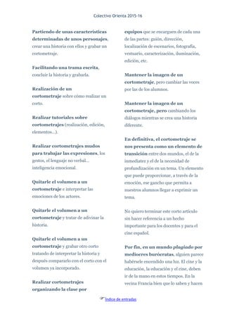 Colectivo Orienta 2015-16
Índice de entradas
Partiendo de unas características
determinadas de unos personajes,
crear una historia con ellos y grabar un
cortometraje.
Facilitando una trama escrita,
concluir la historia y grabarla.
Realización de un
cortometraje sobre cómo realizar un
corto.
Realizar tutoriales sobre
cortometrajes (realización, edición,
elementos…).
Realizar cortometrajes mudos
para trabajar las expresiones, los
gestos, el lenguaje no verbal…
inteligencia emocional.
Quitarle el volumen a un
cortometraje e interpretar las
emociones de los actores.
Quitarle el volumen a un
cortometraje y tratar de adivinar la
historia.
Quitarle el volumen a un
cortometraje y grabar otro corto
tratando de interpretar la historia y
después compararlo con el corto con el
volumen ya incorporado.
Realizar cortometrajes
organizando la clase por
equipos que se encarguen de cada una
de las partes: guión, dirección,
localización de escenarios, fotografía,
vestuario, caracterización, iluminación,
edición, etc.
Mantener la imagen de un
cortometraje, pero cambiar las voces
por las de los alumnos.
Mantener la imagen de un
cortometraje, pero cambiando los
diálogos mientras se crea una historia
diferente.
En definitiva, el cortometraje se
nos presenta como un elemento de
transición entre dos mundos, el de la
inmediatez y el de la necesidad de
profundización en un tema. Un elemento
que puede proporcionar, a través de la
emoción, ese gancho que permita a
nuestros alumnos llegar a exprimir un
tema.
No quiero terminar este corto artículo
sin hacer referencia a un hecho
importante para los docentes y para el
cine español.
Por fin, en un mundo plagiado por
mediocres burócratas, alguien parece
habérsele encendido una luz. El cine y la
educación, la educación y el cine, deben
ir de la mano en estos tiempos. En la
vecina Francia bien que lo saben y hacen
 