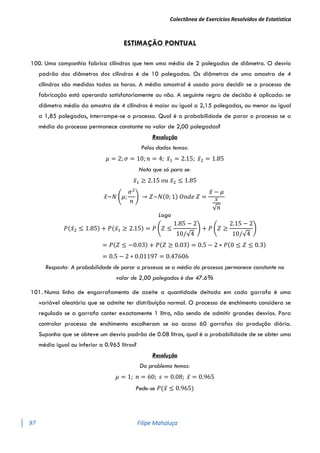 Colectânea de Exercícios Resolvidos de Estatística
97 Filipe Mahaluça
ESTIMAÇÃO PONTUAL
100. Uma companhia fabrica cilindros que tem uma média de 2 polegadas de diâmetro. O desvio
padrão dos diâmetros dos cilindros é de 10 polegadas. Os diâmetros de uma amostra de 4
cilindros são medidos todas as horas. A média amostral é usada para decidir se o processo de
fabricação está operando satisfatoriamente ou não. A seguinte regra de decisão é aplicada: se
diâmetro médio da amostra de 4 cilindros é maior ou igual a 2,15 polegadas, ou menor ou igual
a 1,85 polegadas, interrompe-se o processo. Qual é a probabilidade de parar o processo se a
média do processo permanece constante no valor de 2,00 polegadas?
Resolução
Pelos dados temos:
𝜇 = 2; 𝜎 = 10; 𝑛 = 4; 𝑥̅1 = 2.15; 𝑥̅2 = 1.85
Nota que só para se:
𝑥̅1 ≥ 2.15 𝑜𝑢 𝑥̅2 ≤ 1.85
𝑥̅~𝑁 (𝜇;
𝜎2
𝑛
) → 𝑍~𝑁(0; 1) 𝑂𝑛𝑑𝑒 𝑍 =
𝑥̅ − 𝜇
𝑠
√𝑛
Logo
𝑃(𝑥̅2 ≤ 1.85) + 𝑃(𝑥̅1 ≥ 2.15) = 𝑃 (𝑍 ≤
1.85 − 2
10/√4
) + 𝑃 (𝑍 ≥
2.15 − 2
10/√4
)
= 𝑃(𝑍 ≤ −0.03) + 𝑃(𝑍 ≥ 0.03) = 0.5 − 2 ∗ 𝑃(0 ≤ 𝑍 ≤ 0.3)
= 0.5 − 2 ∗ 0.01197 = 0.47606
Resposta: A probabilidade de parar o processo se a média do processo permanece constante no
valor de 2,00 polegadas é dse 47.6%
101. Numa linha de engarrafamento de azeite a quantidade deitada em cada garrafa é uma
variável aleatória que se admite ter distribuição normal. O processo de enchimento considera se
regulado se a garrafa conter exactamente 1 litro, não sendo de admitir grandes desvios. Para
controlar processo de enchimento escolheram se ao acaso 60 garrafas da produção diária.
Suponha que se obteve um desvio padrão de 0.08 litros, qual é a probabilidade de se obter uma
média igual ou inferior a 0.965 litros?
Resolução
Do problema temos:
𝜇 = 1; 𝑛 = 60; 𝑠 = 0.08; 𝑥̅ = 0.965
Pede-se 𝑃(𝑥̅ ≤ 0.965)
 