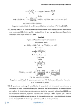 Colectânea de Exercícios Resolvidos de Estatística
98 Filipe Mahaluça
𝑥̅~𝑁 (𝜇;
𝜎2
𝑛
) → 𝑍~𝑁(0; 1) 𝑂𝑛𝑑𝑒 𝑍 =
𝑥̅ − 𝜇
𝑠
√𝑛
Então:
𝑃(𝑥̅ ≤ 0.965) = 𝑃 (𝑍 ≤
0.965 − 1
0.08/√60
) = 𝑃(𝑍 ≤ −3.39) = 0.5 − 𝑃(−3.39 ≤ 𝑍 ≤ 0)
= 0.5 − 0.49965 = 0.00035
Resposta: A probabilidade de se obter uma média igual ou inferior a 0.965 litros 0.035%.
102. Suponha que 40% de todos os clientes dum banco possuem várias contas. Caso seja seleccionada
uma amostra de 200 clientes, qual é a probabilidade de que a proporção amostral de clientes
com várias contas fique entre 0.40 e 0.43?
Resolução
𝑆𝑒𝑗𝑎 𝑣. 𝑎: 𝑛º 𝑑𝑒 𝑐𝑙𝑖𝑒𝑛𝑡𝑒𝑠 𝑐𝑜𝑚 𝑣á𝑟𝑖𝑎𝑠 𝑐𝑜𝑛𝑡𝑎𝑠
Do problema temos:
𝜋 = 0.40; 𝑛 = 200; 𝑃𝑒𝑑𝑒 − 𝑠𝑒 𝑃(0.40 ≤ 𝑝 ≤ 0.43)
Sabe se que:
𝑝~𝑁 (𝜋;
𝜋 ∗ (1 − 𝜋)
𝑛
)
Padronizando teremos:
𝑍~𝑁(0; 1)
Onde
𝑍 =
𝑝 − 𝜋
√𝜋 ∗ (1 − 𝜋)
𝑛
Então:
𝑃(0.40 ≤ 𝑝 ≤ 0.43) = 𝑃
(
0.40 − 0.40
√0.40 ∗ 0.60
200
≤ 𝑍 ≤
0.43 − 0.40
√0.40 ∗ 0.60
200 )
𝑃(0 ≤ 𝑍 ≤ 0.87) = 0.30785
Resposta: A probabilidade de que em uma amostra com 200 clientes com várias contas fique entre
0.40 e 0.43 é de 30.785%.
103. O gerente de marketing de uma fábrica de automóveis está interessado em determinar a
proporção de novos proprietários de carros compactos que teriam adquirido um air-bag inflável
para o lado do passageiro se o mesmo estivesse disponível a um custo adicional de 300,00 u.m.
Por informações anteriores, o gerente acredita que a proporção é 30%. Suponha que é feito um
levantamento com 200 novos proprietários de carros compactos, qual é a probabilidade de pelo
menos 79 proprietários indicarem que teriam comprado os air-bags infláveis?
 