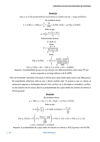 Colectânea de Exercícios Resolvidos de Estatística
99 Filipe Mahaluça
Resolução
𝑆𝑒𝑗𝑎 𝑣. 𝑎: 𝑛º 𝑑𝑒 𝑝𝑟𝑜𝑝𝑟𝑖𝑒𝑡á𝑟𝑖𝑜𝑠 𝑓𝑎𝑣𝑜𝑟á𝑣𝑒𝑖𝑠 𝑎 𝑐𝑜𝑚𝑝𝑟𝑎 𝑑𝑒 𝑎𝑖𝑟 − 𝑏𝑎𝑔𝑠 𝑖𝑛𝑓𝑙á𝑣𝑒𝑖𝑠
Do problema temos:
𝜋 = 0.30; 𝑛 = 200; 𝑝 =
𝑥
𝑛
=
79
200
= 0.395; 𝑃𝑒𝑑𝑒 − 𝑠𝑒 𝑃(𝑝 ≥ 0.395)
Sabe se que:
𝑝~𝑁 (𝜋;
𝜋 ∗ (1 − 𝜋)
𝑛
)
Padronizando teremos:
𝑍~𝑁(0; 1)
Onde
𝑍 =
𝑝 − 𝜋
√𝜋 ∗ (1 − 𝜋)
𝑛
Então:
𝑃(𝑝 ≥ 0.395) = 𝑃
(
𝑍 ≥
0.395 − 0.30
√0.30 ∗ 0.70
200 )
𝑃(𝑍 ≥ 2.93) = 0.5 − 𝑃(0 ≤ 𝑍 ≤ 2.93) = 0.5 − 0.49831
Resposta: A probabilidade de que em uma amostra com 200 proprietários, pelo menos 79 que
teriam comprado os air-bags infláveis é de 0.169%.
104. Um fornecedor apresenta uma caixa, e afirma que o peso médio desta caixa é de 368 gramas.
De experiências anteriores sabe-se que o desvio padrão vale 15 gramas e que os valores se
comportam segundo a distribuição Normal. Para verificar se a afirmação é verdadeira, verifica-
se uma amostra de 25 caixas. Qual é a probabilidade de o peso médio da amostra ser inferior a
372,5 gramas?
Resolução
Do problema temos:
𝜇 = 368; 𝜎 = 15; 𝑛 = 25; ; 𝑃𝑒𝑑𝑒 − 𝑠𝑒 𝑃(𝑥̅ ≤ 372.5)
Sabe se que:
𝑥̅~𝑁 (𝜇;
𝜎2
𝑛
) → 𝑍~𝑁(0; 1) 𝑂𝑛𝑑𝑒 𝑍 =
𝑥̅ − 𝜇
𝑠
√𝑛
𝑃(𝑥̅ ≤ 372.5) = 𝑃 (𝑍 ≤
372.5 − 368
15
√25
) = 𝑃(𝑍 ≤ 1.5) = 0.5 + 𝑃(0 ≤ 𝑍 ≤ 1.5)
= 0.5 + 0.43319 = 0.93319
Resposta: A probabilidade de o peso médio da amostra ser inferior a 372,5 gramas é de 93.3%.
 