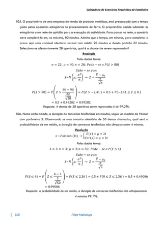 Colectânea de Exercícios Resolvidos de Estatística
100 Filipe Mahaluça
105. O proprietário de uma empresa de venda de produtos metálicos, está preocupado com o tempo
gasto pelos operários estagiários no processamento de ferro. O proprietário decide submeter os
estagiários a um teste de aptidão para a execução da actividade. Para passar no teste, o operário
deve completá-lo em, no máximo, 80 minutos. Admita que o tempo, em minutos, para completar a
prova seja uma variável aleatória normal com média 90 minutos e desvio padrão 22 minutos.
Selecciona-se aleatoriamente 28 operários, qual é a chance de serem reprovados?
Resolução
Pelos dados temos:
𝜎 = 22; 𝜇 = 90; 𝑛 = 28; 𝑃𝑒𝑑𝑒 − 𝑠𝑒 𝑜 𝑃(𝑥̅ > 80)
𝑆𝑎𝑏𝑒 − 𝑠𝑒 𝑞𝑢𝑒:
𝑥̅~𝑁 (𝜇;
𝜎2
𝑛
) → 𝑍 =
𝑋
̅ − 𝜇0
𝜎
√𝑛
𝑃(𝑥̅ > 80) = 𝑃 (𝑍 >
80 − 90
22
√28
) = 𝑃(𝑍 > −2.41 ) = 0.5 + 𝑃(−2.41 ≤ 𝑍 ≤ 0 )
= 0.5 + 0.49202 = 0.99202
Resposta: A chance de 28 operários serem reprovados é de 99.2%.
106. Numa certa cidade, a duração de conversas telefónicas em minutos, segue um modelo de Poisson
com parâmetro 3. Observando se uma amostra aleatória de 50 dessas chamadas, qual será a
probabilidade de em média, a duração de conversas telefónicas não ultrapassarem 4 minutos.
Resolução
𝑥 ~𝑃𝑜𝑖𝑠𝑠𝑜𝑛 (λt) → {
𝐸(𝑥) = 𝜇 = λt
𝑉𝑎𝑟(𝑥) = 𝜇 = λt
Pelos dados temos:
λ = 3; 𝜎 = 3; 𝜇 = 3; 𝑛 = 50; 𝑃𝑒𝑑𝑒 − 𝑠𝑒 𝑜 𝑃(𝑥̅ ≤ 4)
𝑆𝑎𝑏𝑒 − 𝑠𝑒 𝑞𝑢𝑒:
𝑥̅~𝑁 (𝜇;
𝜎2
𝑛
) → 𝑍 =
𝑋
̅ − 𝜇0
𝜎
√𝑛
𝑃(𝑥̅ ≤ 4) = 𝑃 (𝑍 ≤
4 − 3
3
√50
) = 𝑃(𝑍 ≤ 2.36 ) = 0.5 + 𝑃(0 ≤ 𝑍 ≤ 2.36 ) = 0.5 + 0.49086
= 0.99086
Resposta: A probabilidade de em média, a duração de conversas telefónicas não ultrapassarem
4 minutos 99.1%.
 