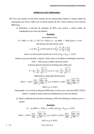 Colectânea de Exercícios Resolvidos de Estatística
101 Filipe Mahaluça
INTERVALO DE CONFIANÇA
107. Para uma amostra de 50 firmas tomada de uma determinada indústria, o número médio de
empregados por firma é 420.4 com um desvio padrão de 55.7. Nesta indústria, há um total de
380 firmas.
a) Determinar o intervalo de confiança de 90%, para estimar o número médio de
trabalhadores por firma da indústria.
Resolução:
Do problema se tem:
𝑁 = 380; 𝑛 = 50; 𝑆 = 55.7; 𝒙
̅ = 420.4; (1 – 𝛼).100% = 90% 𝑜𝑛𝑑𝑒 𝛼 = 0.10
Pelo teorema de limite central, como:
𝑛 ≥ 30 𝑒
𝑛
𝑁
≥ 0.05 𝑒𝑛𝑡ã𝑜 𝑋
̅~𝑁 (𝜇;
𝜎2
𝑛
(
𝑁 − 𝑛
𝑁 − 1
))
𝑜𝑛𝑑𝑒 𝑎 𝑣𝑎𝑟𝑖á𝑣𝑒𝑙 𝑝𝑎𝑑𝑟𝑜𝑛𝑖𝑧𝑎𝑑𝑎 𝑑𝑒 𝑥̅ 𝑠𝑒𝑟á 𝑍 𝑒 𝑍𝛼
2
= 𝑍0.05 = 1.645
Lembre-se que para descobrir a abcissa 1.645, entrou-se na tabela de distribuição normal com
0.45 = 45%, já que a tabela è da faixa central.
A fórmula geral do intervalo de confiança para média será:
𝑥̅ − 𝑍𝛼
2
∗
𝑆
√𝑛
∗ √
𝑁 − 𝑛
𝑁 − 1
≤ 𝜇 ≤ 𝑥̅ + 𝑍𝛼
2
∗
𝑆
√𝑛
∗ √
𝑁 − 𝑛
𝑁 − 1
Substituindo os dados pela fórmula temos:
420.4 − 1.645 ∗
55.7
√50
/√
380 − 50
380 − 1
≤ 𝜇 ≤ 420.4 + 1.645 ∗
55.7
√50
√
380 − 50
380 − 1
408.3 ≤ 𝜇 ≤ 432.5
Interpretação: A um nível de confiança de 90% pode se afirmar que o intervalo [408.3; 432.5]
contêm o verdadeiro número médio de trabalhadores por firma da indústria.
b) Qual a amplitude do intervalo de confiança (a 99% de confiança) ao estimar 𝜇 por 𝑥̅ =
420.4?
Resolução:
(1 – 𝛼).100% = 99%; 𝛼 = 0.01 𝑜𝑛𝑑𝑒 𝑍𝛼
2
= 𝑍0.005 = 2.576
420.4 − 2.576 ∗
55.7
√50
∗ √
380 − 50
380 − 1
≤ 𝜇 ≤ 420.4 + 2.576 ∗
55.7
√50
∗ √
380 − 50
380 − 1
401.5 ≤ 𝜇 ≤ 439.3
 