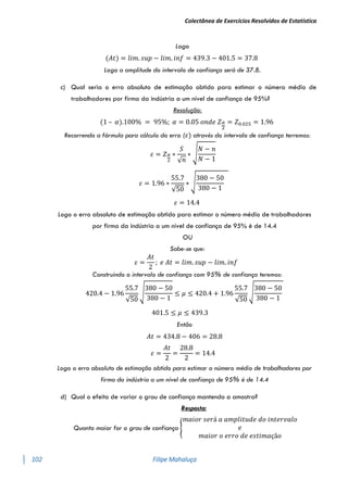 Colectânea de Exercícios Resolvidos de Estatística
102 Filipe Mahaluça
Logo
(𝐴𝑡) = 𝑙𝑖𝑚. 𝑠𝑢𝑝 − 𝑙𝑖𝑚. 𝑖𝑛𝑓 = 439.3 − 401.5 = 37.8
Logo a amplitude do intervalo de confiança será de 37.8.
c) Qual seria o erro absoluto de estimação obtido para estimar o número médio de
trabalhadores por firma da indústria a um nível de confiança de 95%?
Resolução:
(1 – 𝛼).100% = 95%; 𝛼 = 0.05 𝑜𝑛𝑑𝑒 𝑍𝛼
2
= 𝑍0.025 = 1.96
Recorrendo a fórmula para cálculo do erro (𝜀) através do intervalo de confiança terremos:
𝜀 = 𝑍𝛼
2
∗
𝑆
√𝑛
∗ √
𝑁 − 𝑛
𝑁 − 1
𝜀 = 1.96 ∗
55.7
√50
∗ √
380 − 50
380 − 1
𝜀 = 14.4
Logo o erro absoluto de estimação obtido para estimar o número médio de trabalhadores
por firma da indústria a um nível de confiança de 95% é de 14.4
OU
Sabe-se que:
𝜀 =
𝐴𝑡
2
; 𝑒 𝐴𝑡 = 𝑙𝑖𝑚. 𝑠𝑢𝑝 − 𝑙𝑖𝑚. 𝑖𝑛𝑓
Construindo o intervalo de confiança com 95% de confiança teremos:
420.4 − 1.96
55.7
√50
√
380 − 50
380 − 1
≤ 𝜇 ≤ 420.4 + 1.96
55.7
√50
√
380 − 50
380 − 1
401.5 ≤ 𝜇 ≤ 439.3
Então
𝐴𝑡 = 434.8 − 406 = 28.8
𝜀 =
𝐴𝑡
2
=
28.8
2
= 14.4
Logo o erro absoluto de estimação obtido para estimar o número médio de trabalhadores por
firma da indústria a um nível de confiança de 95% é de 14.4
d) Qual o efeito de variar o grau de confiança mantendo a amostra?
Resposta:
Quanto maior for o grau de confiança {
𝑚𝑎𝑖𝑜𝑟 𝑠𝑒𝑟á 𝑎 𝑎𝑚𝑝𝑙𝑖𝑡𝑢𝑑𝑒 𝑑𝑜 𝑖𝑛𝑡𝑒𝑟𝑣𝑎𝑙𝑜
𝑒
𝑚𝑎𝑖𝑜𝑟 𝑜 𝑒𝑟𝑟𝑜 𝑑𝑒 𝑒𝑠𝑡𝑖𝑚𝑎çã𝑜
 