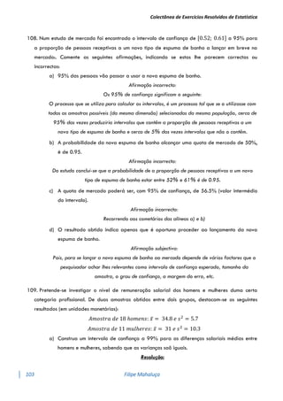 Colectânea de Exercícios Resolvidos de Estatística
103 Filipe Mahaluça
108. Num estudo de mercado foi encontrado o intervalo de confiança de [0.52; 0.61] a 95% para
a proporção de pessoas receptivas a um novo tipo de espuma de banho a lançar em breve no
mercado:. Comente as seguintes afirmações, indicando se estas lhe parecem correctas ou
incorrectas:
a) 95% das pessoas vão passar a usar a nova espuma de banho.
Afirmação incorrecta:
Os 95% de confiança significam o seguinte:
O processo que se utiliza para calcular os intervalos, é um processo tal que se o utilizasse com
todas as amostras possíveis (da mesma dimensão) selecionadas da mesma população, cerca de
95% das vezes produziria intervalos que contêm a proporção de pessoas receptivas a um
novo tipo de espuma de banho e cerca de 5% das vezes intervalos que não o contêm.
b) A probabilidade da nova espuma de banho alcançar uma quota de mercado de 50%,
é de 0.95.
Afirmação incorrecta:
Do estudo conclui-se que a probabilidade de a proporção de pessoas receptivas a um novo
tipo de espuma de banho estar entre 52% e 61% é de 0.95.
c) A quota de mercado poderá ser, com 95% de confiança, de 56.5% (valor intermédio
do intervalo).
Afirmação incorrecta:
Recorrendo aos cometários das alíneas a) e b)
d) O resultado obtido indica apenas que é oportuno proceder ao lançamento da nova
espuma de banho.
Afirmação subjectiva:
Pois, para se lançar a nova espuma de banho ao mercado depende de vários factores que o
pesquisador achar lhes relevantes como intervalo de confiança esperado, tamanho da
amostra, o grau de confiança, a margem do erro, etc.
109. Pretende-se investigar o nível de remuneração salarial dos homens e mulheres duma certa
categoria proﬁssional. De duas amostras obtidas entre dois grupos, destacam-se os seguintes
resultados (em unidades monetárias):
𝐴𝑚𝑜𝑠𝑡𝑟𝑎 𝑑𝑒 18 ℎ𝑜𝑚𝑒𝑛𝑠: 𝑥̅ = 34.8 𝑒 𝑠2
= 5.7
𝐴𝑚𝑜𝑠𝑡𝑟𝑎 𝑑𝑒 11 𝑚𝑢𝑙ℎ𝑒𝑟𝑒𝑠: 𝑥̅ = 31 𝑒 𝑠2
= 10.3
a) Construa um intervalo de conﬁança a 99% para as diferenças salariais médias entre
homens e mulheres, sabendo que as varianças saõ iguais.
Resolução:
 
