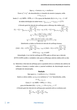 Colectânea de Exercícios Resolvidos de Estatística
104 Filipe Mahaluça
Seja 𝑛1 = ℎ𝑜𝑚𝑒𝑛𝑠 𝑒 𝑛2 = 𝑚𝑢𝑙ℎ𝑒𝑟𝑒𝑠
Como 𝜎1
2
𝑒 𝜎2
2
são desconhecidos e o tamanho da amostra é pequeno, então
𝑡~𝑡(𝑛1+𝑛2−2)
Sendo (1 – 𝛼).100% = 99%; 𝛼 = 1% e graus de liberdade (G.L)=v=𝑛1 + 𝑛2 − 2 =27
da tabela distribuíção de student temos: 𝑡𝛼
2
;(𝑛1+𝑛2−2) = 𝑡0.005;27 = 2.771
A fórmula geral do intervalo de confiança para a diferença das médias será:
(𝑥̅1 − 𝑥̅2) − 𝑡𝛼
2
(𝑛1+𝑛2−2)
√
𝑆𝑝
2
𝑛1
+
𝑆𝑝
2
𝑛2
≤ 𝜇1 − 𝜇2 ≤ (𝑥̅1 − 𝑥̅2) + 𝑡𝛼
2
(𝑛1+𝑛2−2)
√
𝑆𝑝
2
𝑛1
+
𝑆𝑝
2
𝑛2
𝑆𝑝
2
=
(𝑛1 − 1)𝑆1
2
+ (𝑛2 − 1)𝑆2
2
𝑛1 + 𝑛2 − 2
𝑆𝑝
2
=
(18 − 1) ∗ 5.7 + (11 − 1) ∗ 10.3
18 + 11 − 2
= 7.4
Substituíndo os dados na fórmula do intervalo de confiança teremos:
(34.8 − 31) − 2.771√
7.4
18
+
7.4
11
≤ 𝜇1 − 𝜇2 ≤ (34.8 − 31) + 2.771√
7.4
18
+
7.4
11
0.915 ≤ 𝜇1 − 𝜇2 ≤ 6.685
Interpretação: A um nível de confiança de 99% pode se afirmar que o intervalo
[0.915; 6.685] contêm o verdadeiro valor para as diferenças salariais médias entre os dois
sexos.
b) Determine o intervalo de confiança para o quociente entre as variâncias dos salários de
mulheres e homens, e conclua sobre a possível existência de discriminação sexual na
atribuição de remunerações.
Resolução:
Seja agora 𝑛1 = 𝑚𝑢𝑙ℎ𝑒𝑟𝑒𝑠 𝑒 𝑛2 = ℎ𝑜𝑚𝑒𝑛𝑠
Sendo os valores médios 𝜇1𝑒 𝜇2 e as variâncias 𝜎1
2
𝑒 𝜎2
2
desconhecidos, então,
𝐹~𝐹(𝑛1−1;𝑛2−1)
Como (1 – 𝛼).100% = 99%; 𝛼 = 1% e,
graus de liberdade (G.L): 𝑣1=𝑛1−1 = 10 𝑒 𝑣2=𝑛2−1 = 17
A fórmula geral do intervalo de confiança para quociente entre as variâncias será:
𝑆1
2
𝑆2
2 ∗ 𝐹𝑖𝑛𝑓 ≤
𝜎1
2
𝜎2
2
≤
𝑆1
2
𝑆2
2 ∗ 𝐹
𝑠𝑢𝑝
 