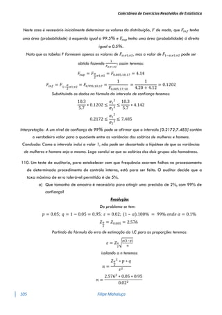 Colectânea de Exercícios Resolvidos de Estatística
105 Filipe Mahaluça
Neste caso é necessário inicialmente determinar os valores da distribuição, 𝐹 de modo, que 𝐹𝑖𝑛𝑓 tenha
uma área (probabilidade) à esquerda igual a 99.5% e 𝐹
𝑠𝑢𝑝 tenha uma área (probabilidade) à direita
igual a 0.5%.
Nota que as tabelas F fornecem apenas os valores de 𝐹𝛼;𝑣1;𝑣2, mas o valor de 𝐹1−𝛼;𝑣1;𝑣2 pode ser
obtido fazendo
1
𝐹𝛼;𝑣1;𝑣2
; assim teremos:
𝐹
𝑠𝑢𝑝 = 𝐹𝛼
2
;𝑣1;𝑣2
= 𝐹0.005;10;17 = 4.14
𝐹𝑖𝑛𝑓 = 𝐹1−
𝛼
2
;𝑣1;𝑣2
= 𝐹0.995;10;17 =
1
𝐹0.005;17;10
=
1
4.20 + 4.12
= 0.1202
Substituindo os dados na fórmula do intervalo de confiança teremos:
10.3
5.7
∗ 0.1202 ≤
𝜎1
2
𝜎2
2
≤
10.3
5.7
∗ 4.142
0.2172 ≤
𝜎1
2
𝜎2
2
≤ 7.485
Interpretação: A um nível de confiança de 99% pode se afirmar que o intervalo [0.2172;7.485] contêm
o verdadeiro valor para o quociente entre as variâncias dos salários de mulheres e homens.
Conclusão: Como o intervalo inclui o valor 1, não pode ser descartada a hipótese de que as variâncias
de mulheres e homens seja a mesma. Logo conclui-se que os salários dos dois grupos são homoéneos.
110. Um teste de auditoria, para estabelecer com que frequência ocorrem falhas no processamento
de determinado procedimento de controlo interno, está para ser feito. O auditor decide que a
taxa máxima de erro tolerável permitida é de 5%.
a) Que tamanho de amostra é necessário para atingir uma precisão de 2%, com 99% de
confiança?
Resolução:
Do problema se tem:
𝑝 = 0.05; 𝑞 = 1 − 0.05 = 0.95; 𝜀 = 0.02; (1 – 𝛼).100% = 99% 𝑜𝑛𝑑𝑒 𝛼 = 0.1%
𝑍𝛼
2
= 𝑍0.005 = 2.576
Partindo da fórmula do erro de estimação do I.C para as proporções teremos:
𝜀 = 𝑍𝛼
2
√
𝑝(1−𝑝)
𝑛
isolando o n teremos:
𝑛 =
𝑍𝛼
2
2
∗ 𝑝 ∗ 𝑞
𝜀2
𝑛 =
2.5762
∗ 0.05 ∗ 0.95
0.022
 