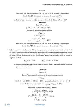 Colectânea de Exercícios Resolvidos de Estatística
106 Filipe Mahaluça
𝑛 = 788
Para atingir uma precisão de amostra de 2%, com 99% de confiança e taxa máxima
tolerável de 5% é necessário um tamanho de amostra de 788.
b) Qual seria sua resposta em (a) se a taxa máxima tolerável de erro fosse 10%?
Resolução:
Do problema se tem:
𝑝 = 0.1; 𝑞 = 1 − 0.1 = 0.9; 𝜀 = 0.02
Seguindo os passos da alinea a) teremos:
𝑛 =
𝑍𝛼
2
2
∗ 𝑝 ∗ 𝑞
𝜀2
𝑛 =
2.5762
∗ 0.01 ∗ 0.90
0.022
= 1493
Para atingir uma precisão de amostra de 2%, com 99% de confiança e taxa máxima
tolerável de 10% é necessário um tamanho de amostra de 1493.
111. Sabe-se por experiência que o nº de cheques gravados por hora pelos operadores de terminal
do Serviço de Tesouraria dum certo Banco tem distribuição aproximadamente normal. Em 9 dias
ao acaso foi feito, durante uma hora, o controlo do nº de cheques gravados, tendo-se obtido os
seguintes resultados:
∑ 𝑥𝑖
9
𝑖=1 = 10.206 ∑ (𝑥𝑖 − 𝑥̅)2
= 25.688
9
𝑖=1
a) Construa um intervalo de confiança a 95% para o número médio de cheques gravados
por hora nesse terminal.
Resolução:
Seja n= 9
Como 𝜎2
é desconhecido e o tamanho da amostra é pequeno, entã
t~𝑡(𝑛−1)
Sendo (1 – 𝛼) ∗ 100% = 90%; 𝛼 = 10% e grau de liberdade 𝐺𝑙 = 𝑣 = 𝑛 − 1 = 8
da tabela distribuíção de student temos: 𝑡𝛼
2
(𝑛−1) = 𝑡0.05;8 = 1.860
Calculando os estimadores de 𝜇 𝑒 𝜎2
teremos:
𝑥̅ =
∑ 𝑥𝑖
9
𝑖=1
𝑛
=
10.206
9
= 1.134
𝑆2
=
∑ (𝑥𝑖 − 𝑥̅)2
9
𝑖=1
𝑛 − 1
=
25.688
8
= 3.211
S=√3.211 = 1.792
 