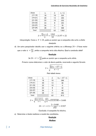 Colectânea de Exercícios Resolvidos de Estatística
8 Filipe Mahaluça
classe 𝑥𝑖 𝑓𝑖 𝑥𝑖 ∗ 𝑓𝑖
[17-19[ 18 18 324
[19-21[ 20 12 240
[21-23[ 22 10 220
[23-25[ 24 8 192
[25-27[ 26 3 78
[27-29[ 28 11 308
Total 62 1362
𝑥̅ =
∑ 𝑥𝑖 ∗ 𝑓𝑖
𝑛
=
1362
62
= 21.97 ≈ 22
Interpretação: Como a 𝑥
̅ < 24, pode-se concluir que a campanha não surtiu o efeito
desejado
d) Um outro pesquisador decidiu usar o seguinte critério: se a diferença 24 − 𝑥̅ fosse maior
que o valor 𝛼 =
2∗𝑆
√𝑛
, então a campanha teria sido efectiva. Qual a conclusão dele?
Resolução
Se 24 − 𝑥̅ >
2∗𝑆
√𝑛
pode-se concluir que a campanha surtiu efeito
Primeiro vamos determinar o valor de desvio padrão, recorrendo a seguinte fórmula:
𝑆 = √
∑(𝑥𝑖 − 𝑥̅)2 ∗ 𝑓𝑖
𝑛 − 1
Pela tabela temos:
classe 𝑥𝑖 𝑓𝑖 (𝑥𝑖 − 𝑥̅)2
∗ 𝑓𝑖
[17-19[ 18 18 288
[19-21[ 20 12 48
[21-23[ 22 10 0
[23-25[ 24 8 32
[25-27[ 26 3 48
[27-29[ 28 11 396
Total 62 812
𝑆 = √
∑(𝑥𝑖−𝑥̅)2∗𝑓𝑖
𝑛−1
=√
812
61
=√13.31148 = 3.648
24 − 𝑥̅ = 2 >
2 ∗ 3.648
√62
= 0.927
Conclusão: A campanha foi efectiva.
e) Determine a idade mediana e modal dos candidatos.
Resolução
Mediana
 