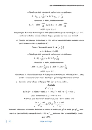 Colectânea de Exercícios Resolvidos de Estatística
107 Filipe Mahaluça
A fórmula geral do intervalo de confiança para a média será:
𝑥̅ − 𝑡𝛼
2
(𝑛−1)
∗
𝑠
√𝑛
≤ 𝜇 ≤ 𝑥̅ + 𝑡𝛼
2
(𝑛−1)
∗
𝑠
√𝑛
Substituindo os dados pela fórmula temos:
1.134 − 1.860
1.792
√9
≤ 𝜇 ≤ 1.134 + 1.860
1.792
√9
0.023 ≤ 𝜇 ≤ 2.245
Interpretação: A um nível de confiança de 90% pode se afirmar que o intervalo [0.023; 2.245]
contêm o verdadeiro número médio de cheques gravados por hora nesse terminal.
b) Construa um intervalo de confiança a 90% para o mesmo parâmetro, supondo agora
que o desvio-padrão da população é 2.
Como 𝜎2
é conhecido, então 𝑥̅ ~𝑁 (𝜇;
𝜎2
𝑛
)
e 𝜎 = 2; 𝑍0.05 = 1.645
A fórmula geral do intervalo de confiança para a média será:
𝑥̅ − 𝑍𝛼
2
∗
𝜎
√𝑛
≤ 𝜇 ≤ 𝑥̅ + 𝑍𝛼
2
∗
𝜎
√𝑛
Substituindo os dados pela fórmula temos:
1.134 − 1.645 ∗
2
√9
≤ 𝜇 ≤ 1.134 + 1.645 ∗
2
√9
0.037 ≤ 𝜇 ≤ 2.231
Interpretação: A um nível de confiança de 90% pode se afirmar que o intervalo [0.037; 2.231]
contêm o verdadeiro número médio de cheques gravados por hora nesse terminal.
c) Determine o intervalo de confiança a 90% para o desvio padrão.
Resolução
𝜒2
~𝜒2
𝑛−1
Sendo (1 – 𝛼).100% = 90%; 𝛼 = 10%;
𝛼
2
= 0.05 𝑒 1 −
𝛼
2
= 0.95 e,
graus de liberdade (G.L): 𝑣=𝑛 − 1 = 8
A fórmula geral do intervalo de confiança para o desvio padrão será:
√
(𝑛 − 1) ∗ 𝑆2
𝜒2
𝑠𝑢𝑝
≤ √𝜎2 ≤ √
(𝑛 − 1) ∗ 𝑆2
𝜒2
𝑖𝑛𝑓
Neste caso é necessário inicialmente determinar os valores da distribuição, 𝜒2
de modo, que 𝜒2
𝑖𝑛𝑓
tenha
uma área (probabilidade) à esquerda igual a 95% e 𝜒2
𝑠𝑢𝑝
tenha uma área (probabilidade) à direita
igual a 5%.
 