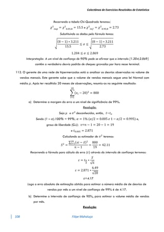 Colectânea de Exercícios Resolvidos de Estatística
108 Filipe Mahaluça
Recorrendo a tabela Chi-Quadrado teremos:
𝜒2
𝑠𝑢𝑝
= 𝜒2
0.05;8
= 15.5 e 𝜒2
𝑖𝑛𝑓
= 𝜒2
0.95;8
= 2.73
Substituindo os dados pela fórmula temos:
√
(8 − 1) ∗ 3.211
15.5
≤ 𝜎 ≤ √
(8 − 1) ∗ 3.211
2.73
1.204 ≤ 𝜎 ≤ 2.869
Interpretação: A um nível de confiança de 90% pode se afirmar que o intervalo [1.204;2.869]
contêm o verdadeiro desvio padrão de cheques gravados por hora nesse terminal.
112. O gerente de uma rede de hipermercados está a analisar os desvios observados no volume de
vendas mensais. Este gerente sabe que o volume de vendas mensais segue uma lei Normal com
média 𝜇. Após ter recolhido 20 meses de observações, resumiu-os no seguinte resultado:
∑(𝑥𝑖 − 20)2
20
𝑖=1
= 800
a) Determine a margem do erro a um nível de significância de 99%.
Resolução:
Seja 𝜇 e 𝜎2
desconhecidos, então, 𝑡~𝑡𝑣
Sendo (1 – 𝛼).100% = 99%; 𝛼 = 1% (𝛼/2 = 0.005 𝑒 1 − 𝛼/2 = 0.995) e,
graus de liberdade (G.L): 𝑣=𝑛 − 1 = 20 − 1 = 19
e 𝑡0.005 = 2.871
Calculando os estimador de 𝜎2
teremos:
𝑆2
=
∑ (𝑥𝑖 − 𝑥̅)2
20
𝑖=1
𝑛 − 1
=
800
19
= 42.11
Recorrendo a fórmula para cálculo do erro (𝜀) através do intervalo de confiança terremos:
𝜀 = 𝑡𝛼
2
∗
𝑆
√𝑛
𝜀 = 2.871 ∗
6.49
√20
ε=4.17
Logo o erro absoluto de estimação obtido para estimar o número médio de de desvios de
vendas por mês a um nível de confiança de 99% é de 4.17.
b) Determine o intervalo de confiança de 90%, para estimar o volume médio de vendas
por mês.
Resolução:
 
