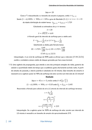 Colectânea de Exercícios Resolvidos de Estatística
109 Filipe Mahaluça
Seja n= 20
Como 𝜎2
é desconhecido e o tamanho da amostra é pequeno, então 𝑡~𝑡(𝑛−1)
Sendo (1 – 𝛼).100% = 90%; 𝛼 = 10% e grau de liberdade (𝐺. 𝐿) = 𝑣 = 𝑛 − 1 = 19
da tabela distribuíção de student temos: 𝑡𝛼
2
(𝑛−1) = 𝑡0.05;19 = 1.729
Calculando os estimadores de 𝜇 𝑒 𝜎 teremos:
𝑥̅ = 20
𝑆 = √42.11 = 6.49
A fórmula geral do intervalo de confiança para a média será:
𝑥̅ − 𝑡𝛼
2
(𝑛−1)
𝑠
√𝑛
≤ 𝜇 ≤ 𝑥̅ + 𝑡𝛼
2
(𝑛−1)
𝑠
√𝑛
Substituindo os dados pela fórmula temos:
20 − 1.729 ∗
6.49
√20
≤ 𝜇 ≤ 20 + 1.729 ∗
6.49
√20
17.49 ≤ 𝜇 ≤ 22.51
Interpretação: A um nível de confiança de 90% pode se afirmar que o intervalo [17.49; 22.51]
contêm o verdadeiro número médio de cheques gravados por hora nesse terminal.
113. Uma agência de propaganda, que atende a uma das principais estações de rádio, gostaria de
calcular a quantidade média de tempo que a audiência gasta diariamente ouvindo radio. A partir
de estudos do passado, o desvio padrão é calculado em 45 minutos. Que tamanho de amostra é
necessário se a agência quiser ter 90% de confiança de estar correta num intervalo de ±5 minutos?
Resolução:
Seja 𝜎 = 45 𝑒 𝜀 = 5, 𝑒𝑛𝑡ã𝑜 então 𝑥̅~𝑁 (𝜇;
𝜎2
𝑛
)
(1 – 𝛼).100% = 90%; 𝛼 = 0.10 onde 𝑍𝛼
2
= 𝑍0.05 = 1.645
Recorrendo a fórmula para cálculo do erro (𝜀) através do intervalo de confiança terremos:
𝜀 = 𝑍𝛼
2
𝜎
√𝑛
𝑛 = (
𝑍𝛼
2
∗ 𝜎
𝜀
)
2
𝑛 = (
1.645 ∗ 45
5
)
2
≈ 219
Interpretação: Se a agência quiser ter 90% de confiança de estar correta num intervalo de
±5 minutos é necessãrio um tamanho de amostra de aproximadamente 219.
 