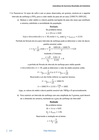 Colectânea de Exercícios Resolvidos de Estatística
110 Filipe Mahaluça
114. Pesaram-se 16 sacos de café e com os pesos observados, em gramas, construiu-se o seguinte
intervalo de confiança a 95%, para o valor médio do peso de um saco: [1000.74; 1009.26] .
a) Deduza o valor médio e o desvio padrão (corrigido) do peso dos sacos que constituem
a amostra, admitindo a normalidade da população.
Resolução:
Do problema temos:
n = 25 e α = 0.05
𝑆𝑒𝑗𝑎 𝜎 𝑑𝑒𝑠𝑐𝑜𝑛ℎ𝑒𝑐𝑖𝑑𝑜 𝑒 𝑛 < 30, 𝑒𝑛𝑡ã𝑜 𝑡~𝑡𝑣, onde 𝑡𝛼
2
= 𝑡0.025;15 = 2.131
Partindo da fórmula de erro para intervalos de confiança pode-se determinar o valor do desvio
padrão amostral, então:
𝜀 = 𝑡𝛼
2
∗
𝑆
√𝑛
, 𝑜𝑛𝑑𝑒 𝜀 =
𝐴𝑡
2
=
1009.26 − 1000.74
2
= 4.26
Insolando o S teremos:
𝑆 =
𝜀 ∗ √𝑛
𝑡𝛼
2
=
4.26 ∗ 4
2.131
= 8
e partindo da fórmula de intervalo de confiança para média quando
𝜎 𝑑𝑒𝑠𝑐𝑜𝑛ℎ𝑒𝑐𝑖𝑑𝑜 𝑒 𝑛 < 30, pode-se determinar o valor da média amostral, então:
𝑥̅ − 𝑡𝛼
2
(𝑛−1)
𝑠
√𝑛
≤ 𝜇 ≤ 𝑥̅ + 𝑡𝛼
2
(𝑛−1)
𝑠
√𝑛
Recorrendo a um dos limites (inferior ou superior) teremos:
𝑥̅ − 𝑡𝛼
2
(𝑛−1)
𝑠
√𝑛
= 1000.74
𝑥̅ = 1000.74 + 2.131 ∗
7.996
4
= 1005
Logo, os valores da média e desvio padrão amostral são 1005g e 8 aproximadamente.
b) Para construir um intervalo de confiança com uma amplitude de 3 gramas, qual deverá
ser a dimensão da amostra, mantendo-se o grau de confiança do intervalo?
Resolução:
Do problema temos:
At = 3 e α = 0.05
𝑍𝛼
2
= 𝑍0.025 = 1.96
Recorrendo a resolução em a) temos:
𝜀 = 𝑍𝛼
2
∗
𝑆
√𝑛
 