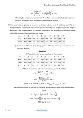 Colectânea de Exercícios Resolvidos de Estatística
111 Filipe Mahaluça
𝑛 = (
𝑍𝛼
2
∗ 𝑆
𝜀
)
2
= (
1.96 ∗ 8
1.5
)
2
≈ 109
Interpretação: Para construir um intervalo de confiança com uma amplitude de 3 gramas, a
dimensão da amostra deve ser de aproximadamente 109 sacos.
115. Em uma indústria química, os engenheiros desejam saber a nível de confiança de 95% se o
alongamento de um composto de borracha permanece inalterado ao passar por uma máquina
estrussora. Como o alongamento do composto depende do lote de matéria-prima usado na sua
confecção, os dados foram colectados aos pares:
Lote 1 2 3 4 5 6 7 8 9 10
Antes 360 370 380 345 365 380 390 395 385 410
Depois 360 365 355 340 350 370 390 375 375 395
a) Construa um intervalo de confiança para a diferença entre os pares observados e
conclua a respeito;
Resolução:
1º Passo: Determinar o valor da diferença d em módulo:
Lote 1 2 3 4 5 6 7 8 9 10
Antes 360 370 380 345 365 380 390 395 385 410
Depois 360 365 355 340 350 370 390 375 375 395
d 0 5 25 5 15 10 0 20 10 15
2º Passo: Determinar o valor da média e desvio padrão da média d
𝑑̅ =
∑ 𝑑𝑖
10
𝑖=1
𝑛
=
105
10
= 10.5
𝑆𝑑 = √∑ (𝑑𝑖 − 𝑑̅)
2
10
𝑖=1
𝑛 − 1
= 8.32
Como n < 30, então t~tv, onde tv = tα
2
;n−1 = t0.025;9 = 2.262
Recorrendo a fórmula de intervalo de confiança para a diferença entre os pares observados,
temos:
𝑑̅ − 𝑡𝛼
2
(𝑛−1)
Sd
√𝑛
≤ 𝜇 ≤ 𝑑̅ + 𝑡𝛼
2
(𝑛−1)
Sd
√𝑛
10.5 − 2.262 ∗
8.32
√10
≤ 𝜇 ≤ 10.5 + 2.262 ∗
8.32
√10
4.57 ≤ 𝜇 ≤ 16.45
 