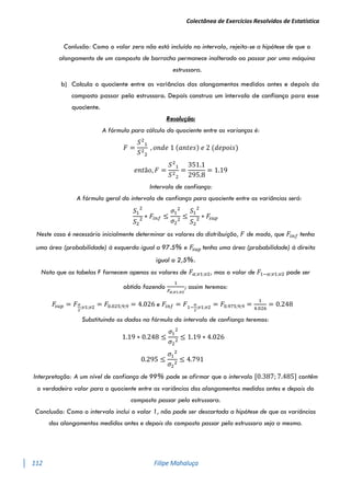 Colectânea de Exercícios Resolvidos de Estatística
112 Filipe Mahaluça
Conlusão: Como o valor zero não está incluído no intervalo, rejeita-se a hipótese de que o
alongamento de um composto de borracha permanece inalterado ao passar por uma máquina
estrussora.
b) Calcula o quociente entre as variâncias dos alongamentos medidos antes e depois do
composto passar pela estrussora. Depois construa um intervalo de confiança para esse
quociente.
Resolução:
A fórmula para cálculo do quociente entre as varianças é:
𝐹 =
𝑆2
1
𝑆2
2
, 𝑜𝑛𝑑𝑒 1 (𝑎𝑛𝑡𝑒𝑠) 𝑒 2 (𝑑𝑒𝑝𝑜𝑖𝑠)
𝑒𝑛𝑡ã𝑜, 𝐹 =
𝑆2
1
𝑆2
2
=
351.1
295.8
= 1.19
Intervalo de confiança:
A fórmula geral do intervalo de confiança para quociente entre as variâncias será:
𝑆1
2
𝑆2
2 ∗ 𝐹𝑖𝑛𝑓 ≤
𝜎1
2
𝜎2
2
≤
𝑆1
2
𝑆2
2 ∗ 𝐹
𝑠𝑢𝑝
Neste caso é necessário inicialmente determinar os valores da distribuição, 𝐹 de modo, que 𝐹𝑖𝑛𝑓 tenha
uma área (probabilidade) à esquerda igual a 97.5% e 𝐹
𝑠𝑢𝑝 tenha uma área (probabilidade) à direita
igual a 2,5%.
Nota que as tabelas F fornecem apenas os valores de 𝐹𝛼;𝑣1;𝑣2, mas o valor de 𝐹1−𝛼;𝑣1;𝑣2 pode ser
obtido fazendo
1
𝐹𝛼;𝑣1;𝑣2
; assim teremos:
𝐹
𝑠𝑢𝑝 = 𝐹𝛼
2
;𝑣1;𝑣2 = 𝐹0.025;9;9 = 4.026 e 𝐹𝑖𝑛𝑓 = 𝐹1−
𝛼
2
;𝑣1;𝑣2 = 𝐹0.975;9;9 =
1
4.026
= 0.248
Substituindo os dados na fórmula do intervalo de confiança teremos:
1.19 ∗ 0.248 ≤
𝜎1
2
𝜎2
2
≤ 1.19 ∗ 4.026
0.295 ≤
𝜎1
2
𝜎2
2
≤ 4.791
Interpretação: A um nível de confiança de 99% pode se afirmar que o intervalo [0.387; 7.485] contêm
o verdadeiro valor para o quociente entre as variâncias dos alongamentos medidos antes e depois do
composto passar pela estrussora.
Conclusão: Como o intervalo inclui o valor 1, não pode ser descartada a hipótese de que as variâncias
dos alongamentos medidos antes e depois do composto passar pela estrussora seja a mesma.
 