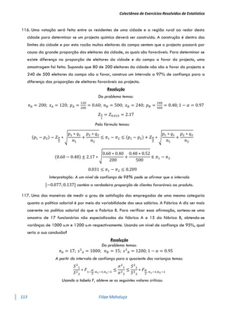 Colectânea de Exercícios Resolvidos de Estatística
113 Filipe Mahaluça
116. Uma votação será feita entre os residentes de uma cidade e a região rural ao redor desta
cidade para determinar se um projecto químico deverá ser construído. A construção é dentro dos
limites da cidade e por esta razão muitos eleitores do campo sentem que o projecto passará por
causa da grande proporção dos eleitores da cidade, os quais são favoráveis. Para determinar se
existe diferença na proporção de eleitores da cidade e do campo a favor do projecto, uma
amostragem foi feita. Supondo que 80 de 200 eleitores da cidade não são a favor do projecto e
240 de 500 eleitores do campo são a favor, construa um intervalo a 97% de confiança para a
diferença das proporções de eleitores favoráveis ao projecto.
Resolução
Do problema temos:
𝑛𝐴 = 200; 𝑥𝐴 = 120; 𝑝𝐴 =
120
200
= 0.60; 𝑛𝐵 = 500; 𝑥𝐵 = 240; 𝑝𝐵 =
240
500
= 0.48; 1 − 𝛼 = 0.97
𝑍𝛼
2
= 𝑍0.015 = 2.17
Pela fórmula temos:
(𝑝1 − 𝑝2) − 𝑍𝛼
2
∗ √
𝑝1 ∗ 𝑞1
𝑛1
+
𝑝2 ∗ 𝑞2
𝑛2
≤ 𝜋1 − 𝜋2 ≤ (𝑝1 − 𝑝2) + 𝑍𝛼
2
∗ √
𝑝1 ∗ 𝑞1
𝑛1
+
𝑝2 ∗ 𝑞2
𝑛2
(0.60 − 0.48) ± 2.17 ∗ √
0.60 ∗ 0.40
200
+
0.48 ∗ 0.52
500
∈ 𝜋1 − 𝜋2
0.031 ≤ 𝜋1 − 𝜋2 ≤ 0.209
Interpretação: A um nível de confiança de 98% pode se afirmar que o intervalo
[−0.077; 0.137] contém a verdadeira proporção de clientes favoráveis ao produto.
117. Uma das maneiras de medir o grau de satisfação dos empregados de uma mesma categoria
quanto a política salarial é por meio da variabilidade dos seus salários. A Fábrica A diz ser mais
coerente na política salarial do que a Fabrica B. Para verificar essa afirmação, sorteou-se uma
amostra de 17 funcionários não especializados da fábrica A e 15 da fábrica B, obtendo-se
variânças de 1000 u.m e 1200 u.m respectivamente. Usando um nível de confiança de 95%, qual
seria a sua conclusão?
Resolução
Do problema temos:
𝑛𝐴 = 17; 𝑠2
𝐴 = 1000; 𝑛𝐵 = 15; 𝑠2
𝐵 = 1200; 1 − 𝛼 = 0.95
A partir do intervalo de confiança para o quociente das varianças temos:
𝑆2
1
𝑆2
2
∗ 𝐹1−
𝛼
2
; 𝑛1−1;𝑛2−1
≤
𝜎2
1
𝜎2
2
≤
𝑆2
1
𝑆2
2
∗ 𝐹𝛼
2
; 𝑛1−1;𝑛2−1
Usando a tabela F, obteve se os seguintes valores críticos:
 