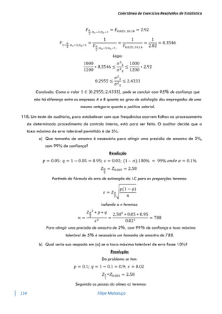 Colectânea de Exercícios Resolvidos de Estatística
114 Filipe Mahaluça
𝐹𝛼
2
; 𝑛1−1;𝑛2−1
= 𝐹0.025; 16;14 = 2.92
𝐹1−
𝛼
2
; 𝑛1−1;𝑛2−1
=
1
𝐹𝛼
2
; 𝑛2−1;𝑛1−1;
=
1
𝐹0.025; 14;16
=
1
2.82
= 0.3546
Logo:
1000
1200
∗ 0.3546 ≤
𝜎2
1
𝜎2
2
≤
1000
1200
∗ 2.92
0.2955 ≤
𝜎2
1
𝜎2
2
≤ 2.4333
Conclusão: Como o valor 1 ∈ [0.2955; 2.4333], pode se concluir com 95% de confiança que
não há diferença entre as empresas A e B quanto ao grau de satisfação dos empregados de uma
mesma categoria quanto a política salarial.
118. Um teste de auditoria, para estabelecer com que frequências ocorrem falhas no processamento
de determinado procedimento de controlo interno, está para ser feito. O auditor decide que a
taxa máxima de erro tolerável permitida é de 5%.
a) Que tamanho de amostra é necessário para atingir uma precisão de amostra de 2%,
com 99% de confiança?
Resolução
𝑝 = 0.05; 𝑞 = 1 − 0.05 = 0.95; 𝜀 = 0.02; (1 – 𝛼).100% = 99% 𝑜𝑛𝑑𝑒 𝛼 = 0.1%
𝑍𝛼
2
= 𝑍0.005 = 2.58
Partindo da fórmula do erro de estimação do I.C para as proporções teremos:
𝜀 = 𝑍𝛼
2
√
𝑝(1 − 𝑝)
𝑛
isolando o n teremos:
𝑛 =
𝑍𝛼
2
2
∗ 𝑝 ∗ 𝑞
𝜀2
=
2.582
∗ 0.05 ∗ 0.95
0.022
= 788
Para atingir uma precisão de amostra de 2%, com 99% de confiança e taxa máxima
tolerável de 5% é necessário um tamanho de amostra de 788.
b) Qual seria sua resposta em (a) se a taxa máxima tolerável de erro fosse 10%?
Resolução:
Do problema se tem:
𝑝 = 0.1; 𝑞 = 1 − 0.1 = 0.9; 𝜀 = 0.02
𝑍𝛼
2
=𝑍0.005 = 2.58
Seguindo os passos da alinea a) teremos:
 