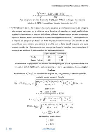 Colectânea de Exercícios Resolvidos de Estatística
115 Filipe Mahaluça
𝑛 =
𝑍𝛼
2
2
∗ 𝑝 ∗ 𝑞
𝜀2
=
2.582
∗ 0.10 ∗ 0.90
0.022
= 14936
Para atingir uma precisão de amostra de 2%, com 99% de confiança e taxa máxima
tolerável de 10% é necessário um tamanho de amostra de 1493.
119. Um fabricante de insecticida descobriu, em uma pesquisa, que muitos consumidores da categoria
achavam que o cheiro do seu produto era suave demais, e enfraquecia o seu apelo publicitário de
produto fortíssimo contra os insectos. Após alguns sniff tests, foi seleccionado um novo aroma para
o produto. Faltava testar o novo aroma no produto em uso pela consumidora. O fabricante solicitou
à empresa de pesquisa que fizesse um teste de produto in home em que uma amostra de 15
consumidores usaria durante uma semana o produto com o cheiro actual, enquanto uma outra
amostra, também de 12 consumidores com o mesmo perfil, usaria o produto com o novo cheiro. A
avaliação em escala de 7 pontos resultou nos seguintes parâmetros.
Assumindo que as populações são normais de variânças iguais, qual é a probabilidade de o
intervalo [−3.868; 3.208] conter a diferença entre os valores esperados das duas populações?
Resolução
Assumindo que 𝜎1
2
𝑒 𝜎2
2
são desconhecidas e iguais, e 𝑛1 e 𝑛2 pequeno, o intervalo acima foi
construído usando a seguinte fórmula:
(𝑥̅1 − 𝑥̅2) ± 𝑡𝛼
2
;𝑛1+𝑛2−2
∗ √(
(𝑛1 − 1) ∗ 𝑆1
2
+ (𝑛2 − 1) ∗ 𝑆2
2
𝑛1 + 𝑛2 − 2
) ∗ (
1
𝑛1
+
1
𝑛2
) ∈ 𝜇1 − 𝜇2
Sabe se que:
𝜀 =
𝐴𝑡
2
=
3.208 + 3.868
2
= 3.538
𝜀 = 𝑡𝛼
2
;𝑛1+𝑛2−2 ∗ √(
(𝑛1−1)∗𝑆1
2
+(𝑛2−1)∗𝑆2
2
𝑛1+𝑛2−2
) ∗ (
1
𝑛1
+
1
𝑛2
)
3.538 = 𝑡𝛼
2
;25
∗ √(
14 ∗ 5.222 + 11 ∗ 2.392
15 + 12 − 2
) ∗ (
1
15
+
1
12
)
𝑡𝛼
2
;25 =
3.538
1.633
= 2.167
Recorrendo a tabela t temos:
𝛼
2
= 0.02
𝛼 = 0.04
Aroma actual Aroma novo
Média 5.94 6.27
Desvio Padrão 5.22 2.39
 