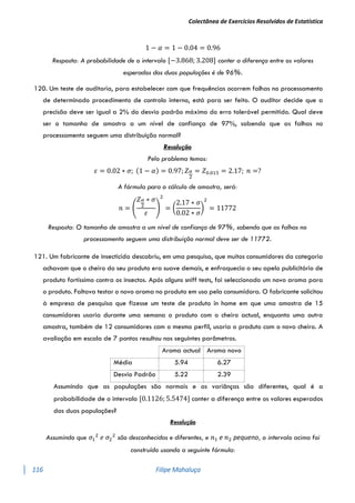 Colectânea de Exercícios Resolvidos de Estatística
116 Filipe Mahaluça
1 − 𝛼 = 1 − 0.04 = 0.96
Resposta: A probabilidade de o intervalo [−3.868; 3.208] conter a diferença entre os valores
esperados das duas populações é de 96%.
120. Um teste de auditoria, para estabelecer com que frequências ocorrem falhas no processamento
de determinado procedimento de controlo interno, está para ser feito. O auditor decide que a
precisão deve ser igual a 2% do desvio padrão máximo do erro tolerável permitido. Qual deve
ser o tamanho de amostra a um nível de confiança de 97%, sabendo que as falhas no
processamento seguem uma distribuição normal?
Resolução
Pelo problema temos:
𝜀 = 0.02 ∗ 𝜎; (1 − 𝛼) = 0.97; 𝑍𝛼
2
= 𝑍0.015 = 2.17; 𝑛 =?
A fórmula para o cálculo de amostra, será:
𝑛 = (
𝑍𝛼
2
∗ 𝜎
𝜀
)
2
= (
2.17 ∗ 𝜎
0.02 ∗ 𝜎
)
2
= 11772
Resposta: O tamanho de amostra a um nível de confiança de 97%, sabendo que as falhas no
processamento seguem uma distribuição normal deve ser de 11772.
121. Um fabricante de insecticida descobriu, em uma pesquisa, que muitos consumidores da categoria
achavam que o cheiro do seu produto era suave demais, e enfraquecia o seu apelo publicitário de
produto fortíssimo contra os insectos. Após alguns sniff tests, foi seleccionado um novo aroma para
o produto. Faltava testar o novo aroma no produto em uso pela consumidora. O fabricante solicitou
à empresa de pesquisa que fizesse um teste de produto in home em que uma amostra de 15
consumidores usaria durante uma semana o produto com o cheiro actual, enquanto uma outra
amostra, também de 12 consumidores com o mesmo perfil, usaria o produto com o novo cheiro. A
avaliação em escala de 7 pontos resultou nos seguintes parâmetros.
Assumindo que as populações são normais e as variânças são diferentes, qual é a
probabilidade de o intervalo [0.1126; 5.5474] conter a diferença entre os valores esperados
das duas populações?
Resolução
Assumindo que 𝜎1
2
𝑒 𝜎2
2
são desconhecidas e diferentes, e 𝑛1 e 𝑛2 pequeno, o intervalo acima foi
construído usando a seguinte fórmula:
Aroma actual Aroma novo
Média 5.94 6.27
Desvio Padrão 5.22 2.39
 