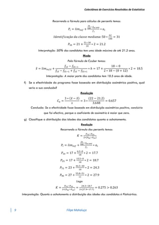 Colectânea de Exercícios Resolvidos de Estatística
9 Filipe Mahaluça
Recorrendo a fórmula para cálculos de percentis temos:
𝑃𝑖 = 𝑙𝑖𝑚𝑖𝑛𝑓 +
𝑖𝑛
100
−𝑓𝑎𝑐.𝑎𝑛𝑡
𝑓𝑖
∗ 𝑎𝑖
𝐼𝑑𝑒𝑛𝑡𝑖𝑓𝑖𝑐𝑎çã𝑜 𝑑𝑎 𝑐𝑙𝑎𝑠𝑠𝑒 𝑚𝑒𝑑𝑖𝑎𝑛𝑎: 50 ∗
62
100
= 31
𝑃50 = 21 +
31−30
10
∗ 2 = 21.2
Interpretação: 50% dos candidatos tem uma idade máxima de até 21.2 anos.
Moda
Pela fórmula de Czuber temos:
𝑥
̂ = 𝑙𝑖𝑚𝑖𝑛𝑓𝑥
̂ +
𝑓𝑖𝑥
̂ − 𝑓𝑥
̂𝑖−1
𝑓𝑖𝑥
̂ − 𝑓𝑥
̂𝑖−1 + 𝑓𝑖𝑥
̂ − 𝑓𝑥
̂𝑖+1
∗ ℎ = 17 +
18 − 0
2 ∗ 18 − (0 + 12)
∗ 2 = 18.5
Interpretação: A maior parte dos candidatos tem 18.5 anos de idade.
f) Se a efectividade do programa fosse baseada em distribuição assimétrica positiva, qual
seria a sua conclusão?
Resolução
𝐶𝑎 =
3 ∗ (𝑥̅ − 𝑥
̃)
𝑠
= 3 ∗
(22 − 21.2)
3.648
= 0.657
Conclusão: Se a efectividade fosse baseada em distribuição assimétrica positiva, concluiria
que foi efectiva, porque o coeficiente de assimetria é maior que zero.
g) Classifique a distribuição das idades dos candidatos quanto a achatamento.
Resolução
Recorrendo a fórmula dos percentis temos:
𝐾 =
𝑃75−𝑃25
2∗(𝑃90−𝑃10)
𝑃𝑖 = 𝑙𝑖𝑚𝑖𝑛𝑓 +
𝑖𝑛
100
−𝑓𝑎𝑐.𝑎𝑛𝑡
𝑓𝑖
∗ 𝑎𝑖
𝑃10 = 17 +
6.2−0
18
∗ 2 = 17.7
𝑃25 = 17 +
15.5−0
18
∗ 2 = 18.7
𝑃75 = 23 +
46.5−40
10
∗ 2 = 24.3
𝑃90 = 27 +
55.8−51
11
∗ 2 = 27.9
Logo
𝐾 =
𝑃75−𝑃25
2∗(𝑃90−𝑃10)
=
24.3−18.7
2∗(27.9−17.7)
= 0.275 > 0.263
Interpretação: Quanto a achatamento a distribuição das idades dos candidatos é Platicúrtica.
 
