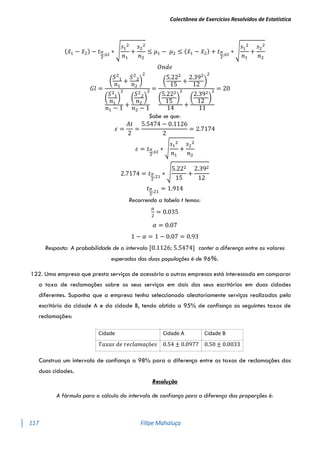 Colectânea de Exercícios Resolvidos de Estatística
117 Filipe Mahaluça
(𝑥̅1 − 𝑥̅2) − 𝑡𝛼
2
;𝐺𝑙
∗ √
𝑠1
2
𝑛1
+
𝑠2
2
𝑛2
≤ 𝜇1 − 𝜇2 ≤ (𝑥̅1 − 𝑥̅2) + 𝑡𝛼
2
;𝐺𝑙
∗ √
𝑠1
2
𝑛1
+
𝑠2
2
𝑛2
𝑂𝑛𝑑𝑒
𝐺𝑙 =
(
𝑆2
1
𝑛1
+
𝑆2
2
𝑛2
)
2
(
𝑆2
1
𝑛1
)
2
𝑛1 − 1
+
(
𝑆2
2
𝑛2
)
2
𝑛2 − 1
=
(
5.222
15
+
2.392
12
)
2
(
5.222
15
)
2
14
+
(
2.392
12
)
2
11
= 20
Sabe se que:
𝜀 =
𝐴𝑡
2
=
5.5474 − 0.1126
2
= 2.7174
𝜀 = 𝑡𝛼
2
;𝐺𝑙
∗ √
𝑠1
2
𝑛1
+
𝑠2
2
𝑛2
2.7174 = 𝑡𝛼
2
;21
∗ √
5.222
15
+
2.392
12
𝑡𝛼
2
;21
= 1.914
Recorrendo a tabela t temos:
𝛼
2
= 0.035
𝛼 = 0.07
1 − 𝛼 = 1 − 0.07 = 0.93
Resposta: A probabilidade de o intervalo [0.1126; 5.5474] conter a diferença entre os valores
esperados das duas populações é de 96%.
122. Uma empresa que presta serviços de acessória a outras empresas está interessada em comparar
a taxa de reclamações sobre os seus serviços em dois dos seus escritórios em duas cidades
diferentes. Suponha que a empresa tenha seleccionado aleatoriamente serviços realizados pelo
escritório da cidade A e da cidade B, tendo obtido a 95% de confiança as seguintes taxas de
reclamações:
Construa um intervalo de confiança a 98% para a diferença entre as taxas de reclamações das
duas cidades.
Resolução
A fórmula para o cálculo do intervalo de confiança para a diferença das proporções é:
Cidade Cidade A Cidade B
𝑇𝑎𝑥𝑎𝑠 𝑑𝑒 𝑟𝑒𝑐𝑙𝑎𝑚𝑎çõ𝑒𝑠 0.54 ± 0.0977 0.50 ± 0.0033
 