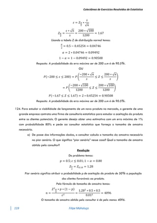 Colectânea de Exercícios Resolvidos de Estatística
119 Filipe Mahaluça
𝜀 = 𝑍𝛼
2
∗
𝑠
√𝑛
𝑍𝛼
2
=
𝜀 ∗ √𝑛
𝑠
=
200 ∗ √100
1200
= 1.67
Usando a tabela Z de distribuição normal temos:
𝛼
2
= 0.5 − 0.45254 = 0.04746
𝛼 = 2 ∗ 0.04746 = 0.09492
1 − 𝛼 = 1 − 0.09492 = 0.90508
Resposta: A probabilidade do erro máximo ser de 200 u.m é de 90.5%.
OU
𝑃(−200 ≤ 𝜀 ≤ 200) = 𝑃 (
−200 ∗ √𝑛
𝑠
≤ 𝑍 ≤
200 ∗ √𝑛
𝑠
)
= 𝑃 (
−200 ∗ √100
1200
≤ 𝑍 ≤
200 ∗ √100
1200
)
𝑃(−1.67 ≤ 𝑍 ≤ 1.67) = 2 ∗ 0.45254 = 0.90508
Resposta: A probabilidade do erro máximo ser de 200 u.m é de 90.5%.
124. Para estudar a viabilidade de lançamento de um novo produto no mercado, o gerente de uma
grande empresa contrata uma firma de consultoria estatística para estudar a aceitação do produto
entre os clientes potenciais. O gerente deseja obter uma estimativa com um erro máximo de 1%
com probabilidade 80% e pede ao consultor estatístico que forneça o tamanho de amostra
necessário.
a) De posse das informações dadas, o consultor calcula o tamanho da amostra necessário
no pior cenário. O que significa “pior cenário” nesse caso? Qual o tamanho de amostra
obtido pelo consultor?
Resolução
Do problema temos:
𝑝 = 0.5; 𝜀 ≤ 0.01; 1 − 𝛼 = 0.80
𝑍𝛼
2
= 𝑍0.10 = 1.28
Pior cenário significa atribuir a probabilidade p de aceitação do produto de 50% a população
dos clientes favoráveis ao produto.
Pela fórmula de tamanho de amostra temos:
𝑛 =
𝑍2𝛼
2
∗ 𝑝 ∗ (1 − 𝑝)
𝜀2
=
1.282
∗ 0.5 ∗ 0.5
0.012
= 4096
O tamanho de amostra obtido pelo consultor é de pelo menos 4096.
 
