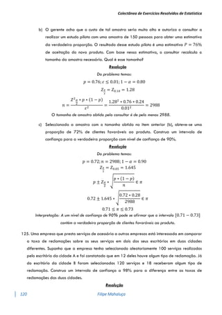 Colectânea de Exercícios Resolvidos de Estatística
120 Filipe Mahaluça
b) O gerente acha que o custo de tal amostra seria muito alto e autoriza o consultor a
realizar um estudo piloto com uma amostra de 150 pessoas para obter uma estimativa
da verdadeira proporção. O resultado desse estudo piloto é uma estimativa 𝑃 = 76%
de aceitação do novo produto. Com base nessa estimativa, o consultor recalcula o
tamanho da amostra necessário. Qual é esse tamanho?
Resolução
Do problema temos:
𝑝 = 0.76; 𝜀 ≤ 0.01; 1 − 𝛼 = 0.80
𝑍𝛼
2
= 𝑍0.10 = 1.28
𝑛 =
𝑍2𝛼
2
∗ 𝑝 ∗ (1 − 𝑝)
𝜀2
=
1.282
∗ 0.76 ∗ 0.24
0.012
= 2988
O tamanho de amostra obtido pelo consultor é de pelo menos 2988.
c) Seleccionada a amostra com o tamanho obtido no item anterior (b), obteve-se uma
proporção de 72% de clientes favoráveis ao produto. Construa um intervalo de
confiança para a verdadeira proporção com nível de confiança de 90%.
Resolução
Do problema temos:
𝑝 = 0.72; 𝑛 = 2988; 1 − 𝛼 = 0.90
𝑍𝛼
2
= 𝑍0.05 = 1.645
𝑝 ± 𝑍𝛼
2
∗ √
𝑝 ∗ (1 − 𝑝)
𝑛
∈ 𝜋
0.72 ± 1.645 ∗ √
0.72 ∗ 0.28
2988
∈ 𝜋
0.71 ≤ 𝜋 ≤ 0.73
Interpretação: A um nível de confiança de 90% pode se afirmar que o intervalo [0.71 − 0.73]
contém a verdadeira proporção de clientes favoráveis ao produto.
125. Uma empresa que presta serviços de acessória a outras empresas está interessada em comparar
a taxa de reclamações sobre os seus serviços em dois dos seus escritórios em duas cidades
diferentes. Suponha que a empresa tenha seleccionado aleatoriamente 100 serviços realizados
pelo escritório da cidade A e foi constatado que em 12 deles houve algum tipo de reclamação. Já
do escritório da cidade B foram seleccionados 120 serviços e 18 receberam algum tipo de
reclamação. Construa um intervalo de confiança a 98% para a diferença entre as taxas de
reclamações das duas cidades.
Resolução
 