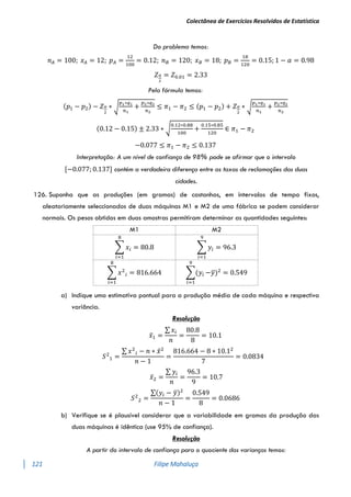 Colectânea de Exercícios Resolvidos de Estatística
121 Filipe Mahaluça
Do problema temos:
𝑛𝐴 = 100; 𝑥𝐴 = 12; 𝑝𝐴 =
12
100
= 0.12; 𝑛𝐵 = 120; 𝑥𝐵 = 18; 𝑝𝐵 =
18
120
= 0.15; 1 − 𝛼 = 0.98
𝑍𝛼
2
= 𝑍0.01 = 2.33
Pela fórmula temos:
(𝑝1 − 𝑝2) − 𝑍𝛼
2
∗ √
𝑝1∗𝑞1
𝑛1
+
𝑝2∗𝑞2
𝑛2
≤ 𝜋1 − 𝜋2 ≤ (𝑝1 − 𝑝2) + 𝑍𝛼
2
∗ √
𝑝1∗𝑞1
𝑛1
+
𝑝2∗𝑞2
𝑛2
(0.12 − 0.15) ± 2.33 ∗ √
0.12∗0.88
100
+
0.15∗0.85
120
∈ 𝜋1 − 𝜋2
−0.077 ≤ 𝜋1 − 𝜋2 ≤ 0.137
Interpretação: A um nível de confiança de 98% pode se afirmar que o intervalo
[−0.077; 0.137] contém a verdadeira diferença entre as taxas de reclamações das duas
cidades.
126. Suponha que as produções (em gramas) de castanhas, em intervalos de tempo fixos,
aleatoriamente seleccionados de duas máquinas M1 e M2 de uma fábrica se podem considerar
normais. Os pesos obtidos em duas amostras permitiram determinar as quantidades seguintes:
M1 M2
∑ 𝑥𝑖
8
𝑖=1
= 80.8 ∑ 𝑦𝑖
9
𝑖=1
= 96.3
∑ 𝑥2
𝑖
8
𝑖=1
= 816.664 ∑(𝑦𝑖
9
𝑖=1
−𝑦
̅)2
= 0.549
a) Indique uma estimativa pontual para a produção média de cada máquina e respectiva
variância.
Resolução
𝑥̅1 =
∑ 𝑥𝑖
𝑛
=
80.8
8
= 10.1
𝑆2
1 =
∑ 𝑥2
𝑖 − 𝑛 ∗ 𝑥̅2
𝑛 − 1
=
816.664 − 8 ∗ 10.12
7
= 0.0834
𝑥̅2 =
∑ 𝑦𝑖
𝑛
=
96.3
9
= 10.7
𝑆2
2 =
∑(𝑦𝑖 − 𝑦
̅)2
𝑛 − 1
=
0.549
8
= 0.0686
b) Verifique se é plausível considerar que a variabilidade em gramas da produção das
duas máquinas é idêntica (use 95% de confiança).
Resolução
A partir do intervalo de confiança para o quociente das varianças temos:
 