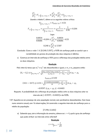 Colectânea de Exercícios Resolvidos de Estatística
122 Filipe Mahaluça
𝑆2
1
𝑆2
2
∗ 𝐹1−
𝛼
2
; 𝑛1−1;𝑛2−1
≤
𝜎2
1
𝜎2
2
≤
𝑆2
1
𝑆2
2
∗ 𝐹𝛼
2
; 𝑛1−1;𝑛2−1
Usando a tabela F, obteve se os seguintes valores críticos:
𝐹𝛼
2
; 𝑛1−1;𝑛2−1
= 𝐹0.025; 7;8 = 4.53
𝐹1−
𝛼
2
; 𝑛1−1;𝑛2−1
=
1
𝐹𝛼
2
; 𝑛2−1;𝑛1−1;
=
1
𝐹0.025; 8;7
=
1
4.90
= 0.204
Logo:
0.0834
0.0686
∗ 0.204 ≤
𝜎2
1
𝜎2
2
≤
0.0834
0.0686
∗ 4.53
0.248 ≤
𝜎2
1
𝜎2
2
≤ 5.507
Conclusão: Como o valor 1 ∈ [0.248; 5.507], a 95% de confiança pode-se concluir que a
variabilidade em gramas da produção das duas máquinas é idêntica.
c) Construa um intervalo de confiança a 95% para a diferença das produções médias entre
as duas máquinas.
Resolução
Pelo intem b) temos que 𝜎1
2
𝑒 𝜎2
2
são desconhecidas e iguais, e 𝑛1 e 𝑛2 pequeno então:
(𝑥̅1 − 𝑥̅2) ± 𝑡𝛼
2
;𝑛1+𝑛2−2 ∗ √(
(𝑛1−1)∗𝑆1
2
+(𝑛2−1)∗𝑆2
2
𝑛1+𝑛2−2
) ∗ (
1
𝑛1
+
1
𝑛2
) ∈ 𝜇1 − 𝜇2
𝑡0.025;15=2.131
(10.1 − 10.7) ± 2.131 ∗ √(
7∗0.0834+8∗0.0686
18
) ∗ (
1
8
+
1
9
) ∈ 𝜇1 − 𝜇2
−0.9597 ≤ 𝜇1 − 𝜇2 ≤ −0.4403
Resposta: A probabilidade de a diferença de produções médias entre as duas máquinas estar no
intervalo de [−0.9597; −0.4403] é de 95%.
127. Suponha-se em presença de uma população normal, com parâmetros desconhecidos. Com base
numa amostra casual, com 16 observações, foi construído o seguinte intervalo de conﬁança para a
média da população:
[7.398, 12.602]
a) Sabendo que, com a informação da amostra, obteve-se s = 4, qual o grau de conﬁança
que pode atribuir ao intervalo atrás referido?
Resolução
𝜀 = 𝑡𝛼
2
;𝑛−1
∗
𝑠
√𝑛
 