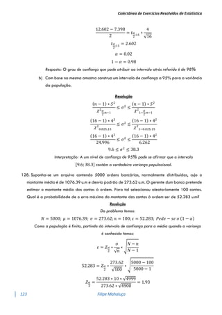 Colectânea de Exercícios Resolvidos de Estatística
123 Filipe Mahaluça
12.602 − 7.398
2
= 𝑡𝛼
2
;15
∗
4
√16
𝑡𝛼
2
;15
= 2.602
𝛼 = 0.02
1 − 𝛼 = 0.98
Resposta: O grau de conﬁança que pode atribuir ao intervalo atrás referido é de 98%
b) Com base na mesma amostra construa um intervalo de conﬁança a 95% para a variância
da população.
Resolução
(𝑛 − 1) ∗ 𝑆2
𝜒2𝛼
2
;𝑛−1
≤ 𝜎2
≤
(𝑛 − 1) ∗ 𝑆2
𝜒2
1−
𝛼
2
;𝑛−1
(16 − 1) ∗ 42
𝜒2
0.025;15
≤ 𝜎2
≤
(16 − 1) ∗ 42
𝜒2
1−0.025;15
(16 − 1) ∗ 42
24.996
≤ 𝜎2
≤
(16 − 1) ∗ 42
6.262
9.6 ≤ 𝜎2
≤ 38.3
Interpretação: A um nível de confiança de 95% pode se afirmar que o intervalo
[9.6; 38.3] contém a verdadeira variança populacional.
128. Suponha-se um arquivo contendo 5000 ordens bancárias, normalmente distribuídas, cujo o
montante médio é de 1076.39 u.m e desvio padrão de 273.62 u.m. O gerente dum banco pretende
estimar o montante médio das contas à ordem. Para tal seleccionou aleatoriamente 100 contas.
Qual é a probabilidade de o erro máximo do montante das contas à ordem ser de 52.283 u.m?
Resolução
Do problema temos:
𝑁 = 5000; 𝜇 = 1076.39; 𝜎 = 273.62; 𝑛 = 100; 𝜀 = 52.283; 𝑃𝑒𝑑𝑒 − 𝑠𝑒 𝑜 (1 − 𝛼)
Como a população é finita, partindo do intervalo de confiança para a média quando a variança
é conhecida temos:
𝜀 = 𝑍𝛼
2
∗
𝜎
√𝑛
∗ √
𝑁 − 𝑛
𝑁 − 1
52.283 = 𝑍𝛼
2
∗
273.62
√100
∗ √
5000 − 100
5000 − 1
𝑍𝛼
2
=
52.283 ∗ 10 ∗ √4999
273.62 ∗ √4900
= 1.93
 