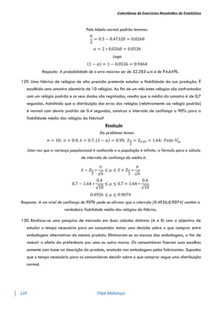 Colectânea de Exercícios Resolvidos de Estatística
124 Filipe Mahaluça
Pela tabela normal padrão teremos:
𝛼
2
= 0.5 − 0.47320 = 0.0268
𝛼 = 2 ∗ 0.0268 = 0.0536
Logo
(1 − 𝛼) = 1 − 0.0536 = 0.9464
Resposta: A probabilidade de o erro máximo ser de 52.283 u.m é de 94.64%.
129. Uma fábrica de relógios de alta precisão pretende estudar a ﬁabilidade da sua produção. É
escolhida uma amostra aleatória de 10 relógios. Ao ﬁm de um mês estes relógios são confrontados
com um relógio padrão e os seus dados são registados; resulta que a média da amostra é de 0,7
segundos. Admitindo que a distribuição dos erros dos relógios (relativamente ao relógio padrão)
é normal com desvio padrão de 0.4 segundos, construa o intervalo de confiança a 90% para a
fiabilidade média dos relógios da fábrica?
Resolução
Do problema temos:
𝑛 = 10; 𝜎 = 0.4; 𝑥̅ = 0.7; (1 − 𝛼) = 0.90; 𝑍𝛼
2
= 𝑍0.05 = 1.64; 𝑃𝑒𝑑𝑒 𝐼𝐶𝜇
Uma vez que a variança populacional é conhecida e a população é infinita, a fórmula para o cálculo
de intervalo de confiança da média é:
𝑥̅ − 𝑍𝛼
2
∗
𝜎
√𝑛
≤ 𝜇 ≤ 𝑥̅ + 𝑍𝛼
2
∗
𝜎
√𝑛
0.7 − 1.64 ∗
0.4
√10
≤ 𝜇 ≤ 0.7 + 1.64 ∗
0.4
√10
0.4926 ≤ 𝜇 ≤ 0.9074
Resposta: A um nível de confiança de 90% pode-se afirmar que o intervalo [0.4926;0.9074] contém a
verdadeira fiabilidade média dos relógios da fábrica.
130. Realizou-se uma pesquisa de mercado em duas cidades distintas (A e B) com o objectivo de
estudar o tempo necessário para um consumidor tomar uma decisão sobre o que comprar entre
embalagens alternativas do mesmo produto. Eliminaram-se as marcas das embalagens, a fim de
reduzir o efeito da preferência por uma ou outra marca. Os consumidores fizeram suas escolhas
somente com base na descrição do produto, anotada nas embalagens pelos fabricantes. Suponha
que o tempo necessário para os consumidores decidir sobre o que comprar segue uma distribuição
normal.
 